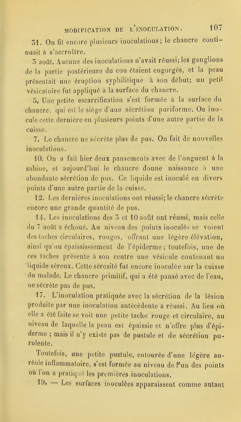 31. On fit encore plusieurs iiioculalioQS ; le chancre conti- nuait à s'accroître. 5 août. Aucune des inoculations n'avait réussi; les ganglions de la partie postérieure du cou étaient engorgés, et la peau présentait une éruption syphilitique à son début; un petit vésicaloire fut appliqué à la surface du chancre. 5, Une petite escarrification s'est formée à la surface du chancre, qui est le siège d'uue sécrétion puriforme. On ino- cule cette dernière en plusieurs points d'une autre partie de la cuisse. 7. Le chancre ne sécrète plus de pus. On fait de nouvelles inoculations. 10. On a fait hier deux pansements avec de l'onguent à la Sabine, et aujourd'hui le chancre donne naissance à une abondante sécrétion de pus. Ce liquide est inoculé en divers points d'une autre partie de la cuisse. 12. Les dernières inoculations ont réussi; le chancre sécrète encore une grande quantité de pus. 14. Les inoculations des 5 et 10 août ont réussi, mais celle du 7 août a échoué. Au niveau des points inoculés se voient des taches circulaires, rouges, offrant une légère élévation, ainsi qu'un épaississsemeut de l'épiderme; toutefois, une de ces taches présente à son centre une vésicule contenant un liquide séreux. Cette sérosité fut encore inoculée sur la cuisse du malade. Le chancre primitif, qui a été pansé avec de l'eau, ne sécrète pas de pus. 17. L'inoculation pratiquée avec la sécrétion delà lésion produite par une inoculation antécédente a réussi. Au lieu où elle a été faite se voit une petite tache rouge et circulaire, au niveau de laquelle la peau est épaissie et n'offre plus d'épi- derme ; mais il n'y existe pas de pustule et de sécrétion pu- rulente. Toutefois, une petite pustule, entourée d'une légère au- réole inflammatoire, s'est formée au niveau de l*un des points où Ion a pratiqué les premières inoculations. lUi — Les surfaces inoculées apparaissent comme autant