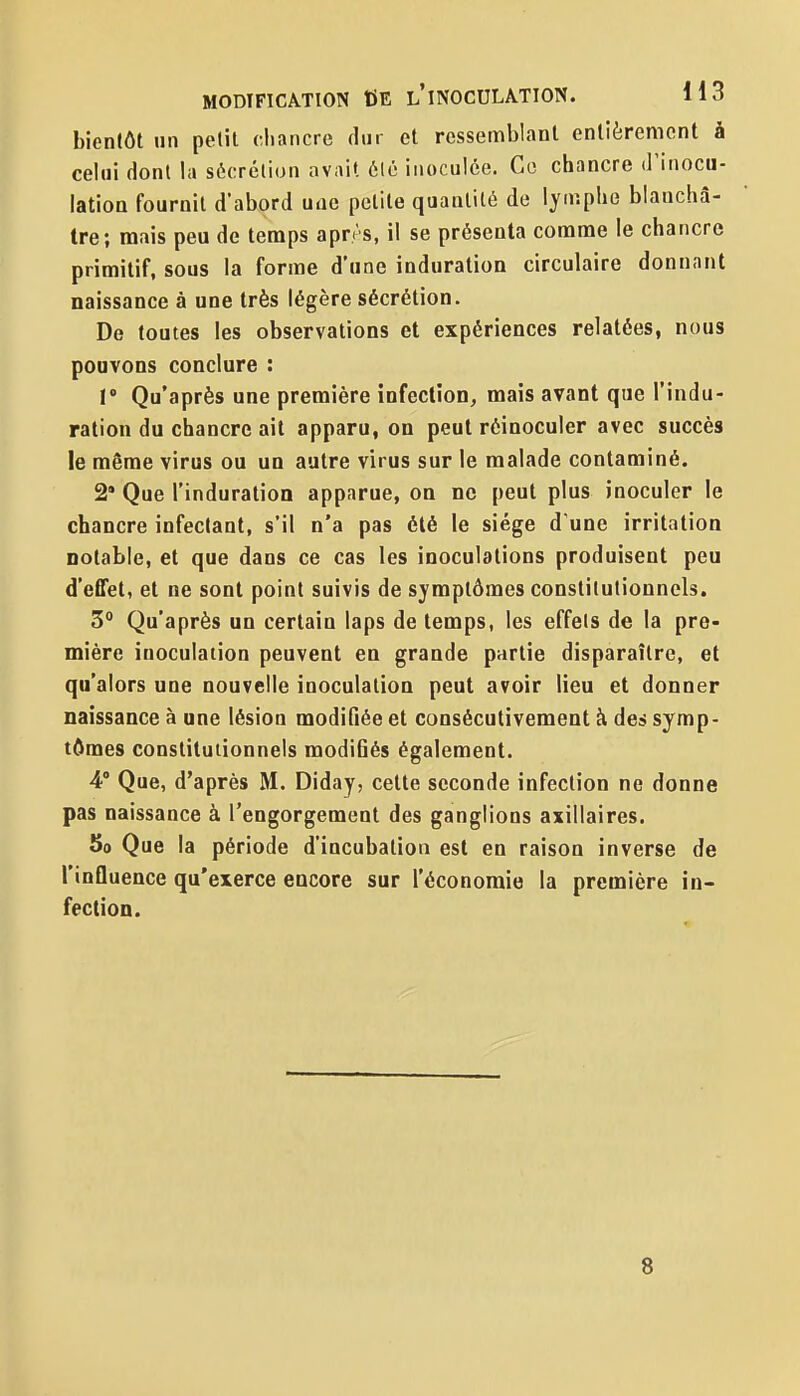 bientôt un petit chancre dur et ressemblant entièrement à celui dont la sécrétion avait élé inoculée. Ce chancre d'inocu- lation fournil d'abord une petite quantité de lymphe blanchâ- tre; mais peu de temps après, il se présenta comme le chancre primitif, sous la forme d'une induration circulaire donnant naissance à une très légère sécrétion. De toutes les observations et expériences relatées, nous pouvons conclure : V Qu'après une première infection, mais avant que l'indu- ration du chancre ait apparu, on peut réinoculer avec succès le même virus ou un autre virus sur le malade contaminé. 2' Que l'induration apparue, on ne peut plus inoculer le chancre infectant, s'il n'a pas été le siège d'une irritation notable, et que dans ce cas les inoculations produisent peu d'effet, et ne sont point suivis de symptômes constitutionnels. 3° Qu'après un certain laps de temps, les effets de la pre- mière inoculation peuvent en grande partie disparaître, et qu'alors une nouvelle inoculation peut avoir lieu et donner naissance à une lésion modifiée et consécutivement k des symp- tômes constitutionnels modi6és également. 4° Que, d'après M. Diday, celte seconde infection ne donne pas naissance à l'engorgement des ganglions axillaires. 5o Que la période d'incubation est en raison inverse de l'influence qu'exerce encore sur l'économie la première in- fection. 8