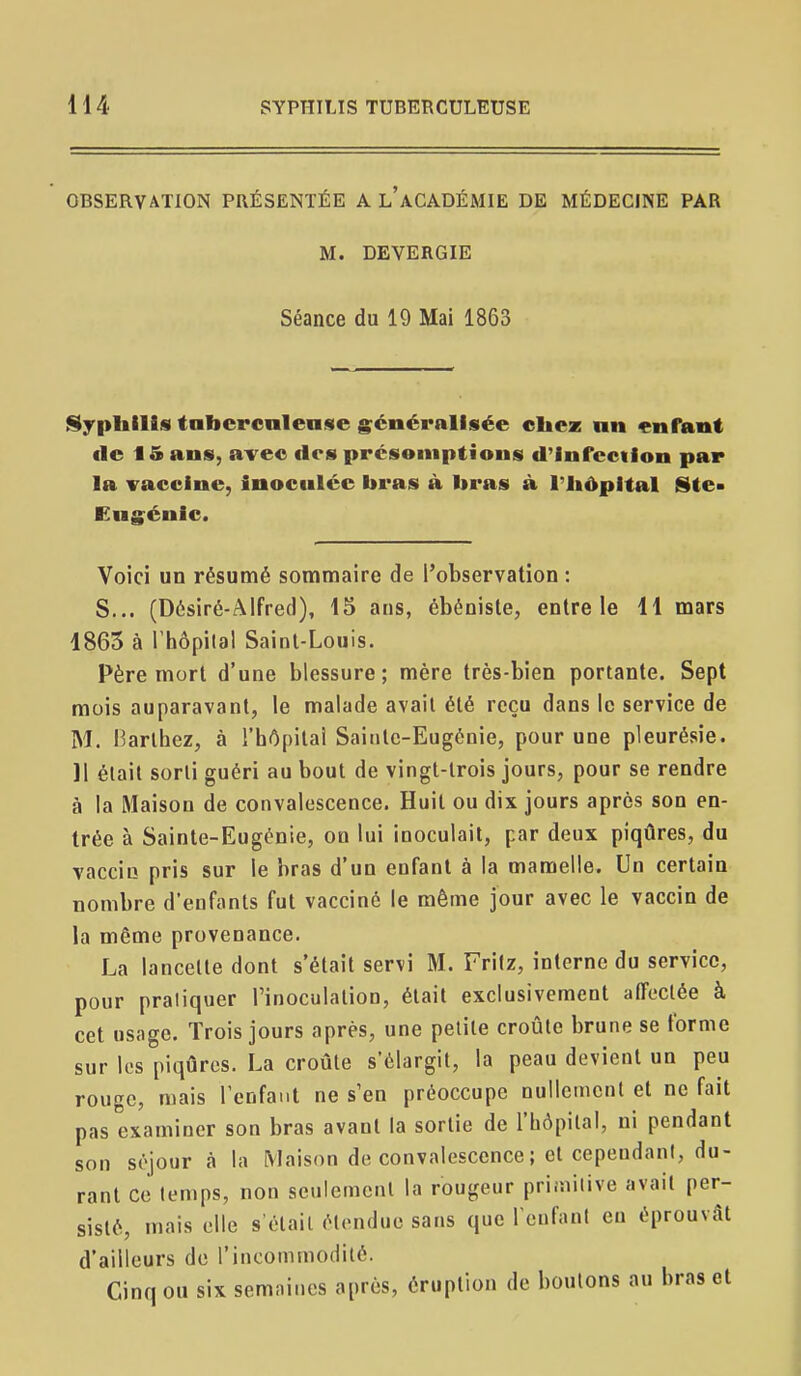 OBSERVATION PRÉSENTÉE A l'aCADÉMIE DE MÉDECINE PAR M. DEVERGIE Séance du 19 Mai 1863 iSypIiills tabcrcnlense généralisée cliez nn enfant cic 15 ans, avec des prcsemptious d'infection par la vaccine, inoculée bras à liras à l'iiôpital l§te- Cugénic. Voici un résumé sommaire de l'observation : S... (Désiré-Alfred), 15 ans, ébéniste, entre le 11 mars 1863 à l'hôpilal Saint-Louis. Père mort d'une blessure; mère très-bien portante. Sept mois auparavant, le malade avait été reçu dans le service de M. Harlhez, à l'hôpital Sainte-Eugénie, pour une pleurésie. 11 élail sorli guéri au bout de vingt-trois jours, pour se rendre à la Maison de convalescence. Huit ou dix jours après son en- trée à Sainte-Eugénie, on lui inoculait, par deux piqûres, du vaccin pris sur le bras d'un enfant à la mamelle. Un certain nombre d'enfants fut vacciné le même jour avec le vaccin de la même provenance. La lancette dont s'était servi M. Frilz, interne du service, pour pratiquer l'inoculation, était exclusivement affectée à cet usage. Trois jours après, une petite croûte brune se forme sur les piqûres. La croûte s'élargit, la peau devient un peu rouge, mais l'enfant ne s'en préoccupe nullemenl et ne fait pas examiner son bras avant la sortie de l'hôpital, ni pendant son séjour à la Maison de convalescence ; et cependant, du- rant ce temps, non seulement la rougeur primitive avait per- sisté, mais elle s'étail ét(Midue sans que rcufanl en éprouvât d'ailleurs de l'incommodité. Cinq ou six semaines après, éruption de boulons au bras et