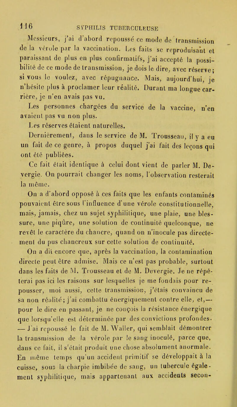 Messieurs, j'ai d'abord repoussé ce mode de (ransinission do la vérole par la vaccination. l.es faits se reproduisant et paraissant do plus en plus coufirinaiifs, j'ai accepté la possi- bilité de ce naode de transmission, je dois le dire, avec réserve ; si vous le voulez, avec répugnance. Mais, aujourd'hui, je n'hésite plus à proclamer leur réalité. Durant ma longue car- rière, je n'en avais pas vu. Les personnes chargées du service de la vaccine, n'en avaient pas vu non plus. Les réserves étaient naturelles. DernicremenI, dans le service de M. Trousseau, il y a eu un fait de ce genre, à propos duquel j'ai fait des leçons qui ont été publiées. Ce fait était identique à celui dont vient de parler M. De- vcrgie. On pourrait changer les noms, l'observation resterait la même. On a d'abord opposé à ces faits que les enfants contaminés pouvaient être sous l'influence d'une vérole constitutionnelle, mais, jamais, chez un sujet sj'phililique, une plaie, une bles- sure, une piqûre, une solution de continuité quelconque, ne revêt le caractère du chancre, quand on n'inocule pas directe- ment du pus cliancreux sur celle solution de continuité. On a dit encore que, après la vaccination, la contamination directe peut êlre admise. Mais ce n'est pas probable, surtout dans les faits de M. Tiousseau et de M. Devergie. Je ne répé- terai pas ici les raisons sur lesquelles je me fondais pour re- pousser, moi aussi, celle transmission, j'étais convaincu de sa non réalité; j'ai combattu énergiquement contre elle, et,— pour le dire on passant, je ne conçois la résistance énergique que lorsqu'elle est déterminée par des convictions profondes- — J'ai repoussé le fait de M. Waller, qui semblait démontrer la transmission de la vérole par le sang inoculé, parce que, dans ce fait, il s'était produit une chose absolument anormale. En même temps qu'un accident primitif se développait à la cuisse, sous la charpie imbibée de sang, un tubercule égale- ment S)j)hililique, mais appartenant aux accidents secon-