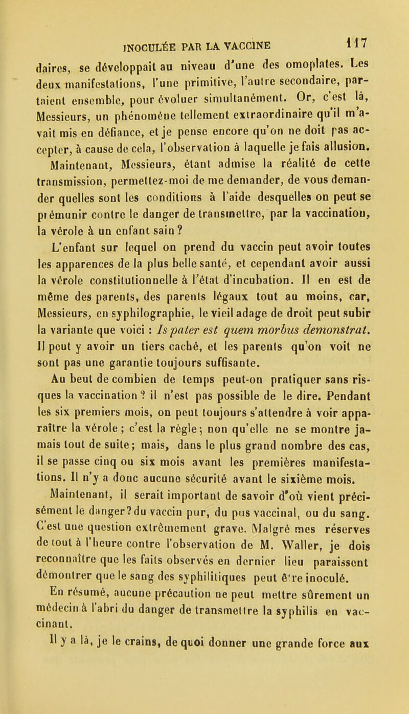 daires, se développait au niveau d'une des omoplates. Les deux manifcstalious, l'une primitive, l'aulre secondaire, par- taient ensemble, pour évoluer simultanément. Or, c'est là, Messieurs, un phénomène tellement extraordinaire qu'il m'a- vait mis en déBance, et je pense encore qu'on ne doit pas ac- cepter, à cause de cela, l'observation à laquelle je fais allusion. Maintenant, Messieurs, étant admise la réalité de cette transmission, permettez-moi de me demander, de vous deman- der quelles sont les conditions à Taide desquelles on peut se piémunir contre le danger de transmettre, par la vaccinatiou, la vérole à un enfant sain ? L'enfant sur lequel on prend du vaccin peut avoir toutes les apparences de la plus belle santé, et cependant avoir aussi la vérole constitutionnelle à l'état d'incubation. Il en est de même des parents, des parents légaux tout au moins, car, Messieurs, en syphilograpbie, le vieil adage de droit peut subir la variante que voici : Is pater est quem morbus demonstrat, 11 peut y avoir un tiers caché, et les parents qu'on voit ne sont pas une garantie toujours suffisante. Au beut de combien de temps peut-on pratiquer sans ris- ques la vaccination? il n'est pas possible de le dire. Pendant les six premiers mois, on peut toujours s'attendre à voir appa- raître la vérole ; c'est la règle; non qu'elle ne se montre ja- mais tout de suite; mais, dans le plus grand nombre des cas, il se passe cinq ou six mois avant les premières manifesta- lions. Il n'y a donc aucune sécurité avant le sixième mois. Maintenant, il serait important de savoir d'où vient préci- sément le danger?du vaccin pur, du pus vaccinal, ou du sang. C'est une question extrêmement grave. Malgré mes réserves de tout à l'heure contre l'observation de M. Waller, je dois reconuiiîlre que les faits observés en dernier lieu paraissent démontrer que le sang des syphilitiques peut ê're inoculé. En résumé, aucune précaution ne peut mettre sûrement un médecin à l'abri du danger de transmettre la syphilis en vac- cinant. Il y a là, je le crains, de quoi donner une grande force aux