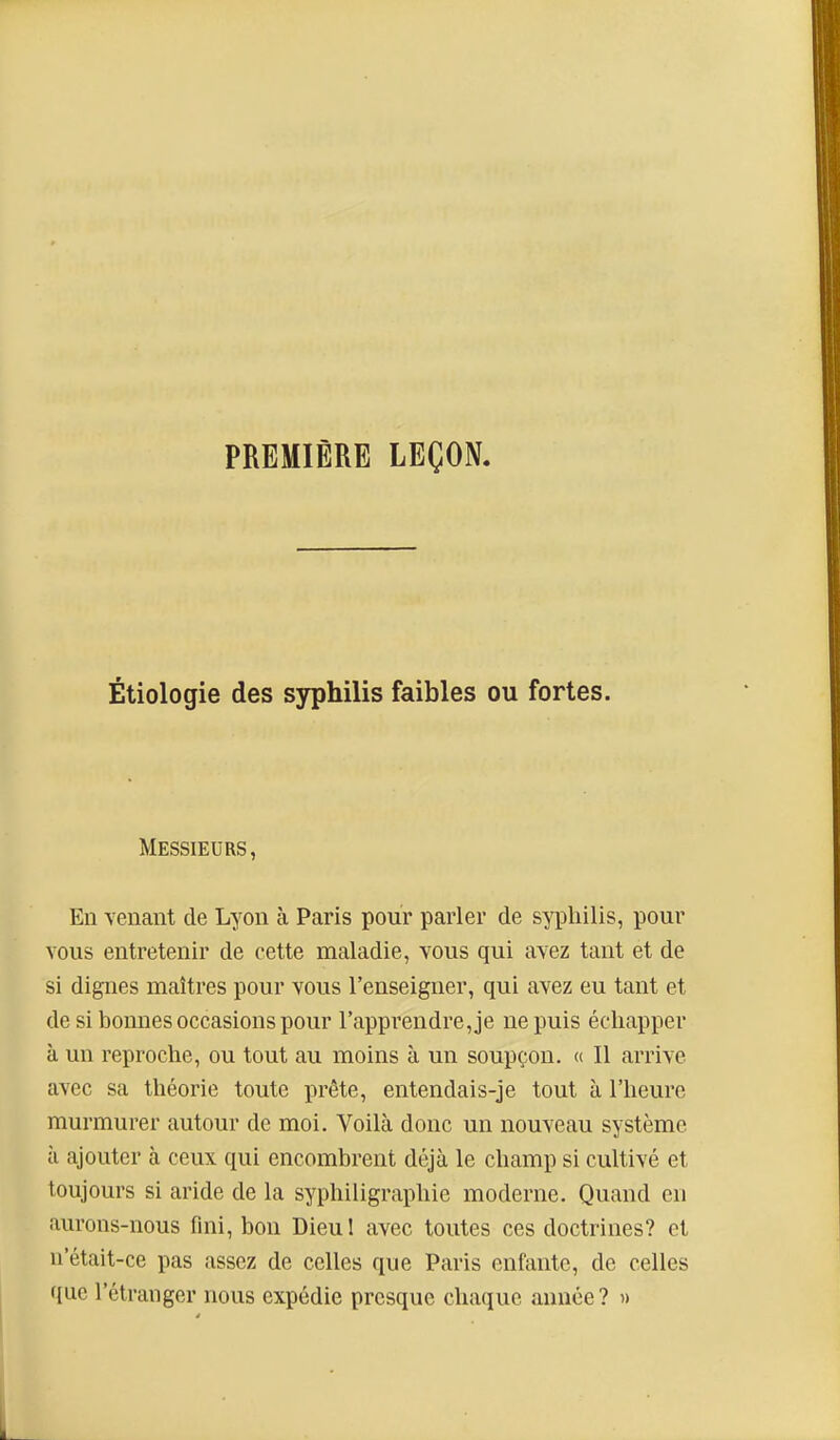 PREMIÈRE LEÇON. Étiologie des syphilis faibles ou fortes. Messieurs, En venant de Lyon à Paris pour parler de syphilis, pour vous entretenir de cette maladie, vous qui avez tant et de si dignes maîtres pour vous l'enseigner, qui avez eu tant et de si bonnes occasions pour l'apprendre, je ne puis échapper à un reproche, ou tout au moins à un soupçon. « Il arrive avec sa théorie toute prête, entendais-je tout à l'heure murmurer autour de moi. Voilà donc un nouveau système il ajouter à ceux qui encombrent déjà le champ si cultivé et toujours si aride de la syphiligraphie moderne. Quand en aurons-nous fini, bon Dieul avec toutes ces doctrines? et n'était-ce pas assez de celles que Paris enfante, de celles que l'étranger nous expédie presque chaque année ? «