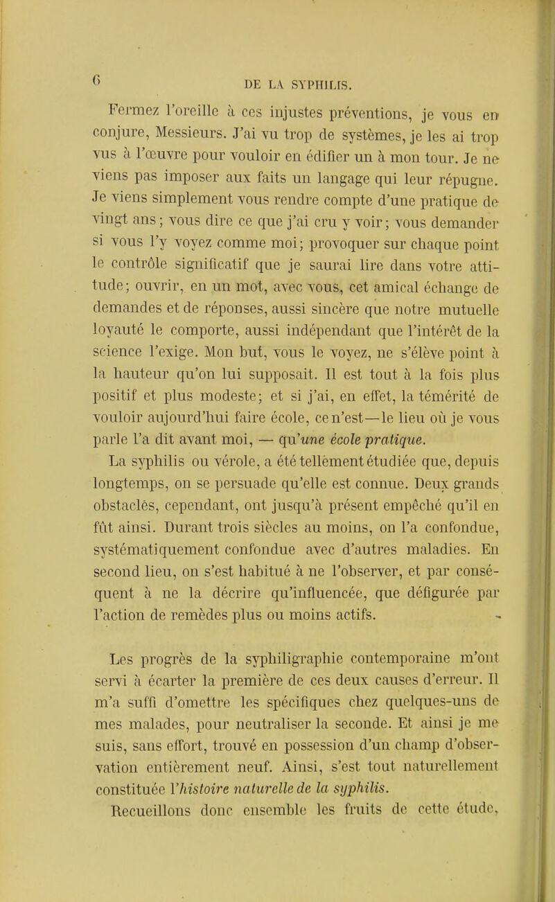 Fermez l'oreille à ces injustes préventions, je vous er» conjure, Messieurs. J'ai vu trop de systèmes, je les ai trop vus à l'œuvre pour vouloir en édifier un à mon tour. Je ne viens pas imposer aux faits un langage qui leur répugne. Je viens simplement vous rendre compte d'une pratique de vingt ans ; vous dire ce que j'ai cru y voir; vous demander si vous l'y voyez comme moi; provoquer sur chaque point le contrôle significatif que je saurai lire dans votre atti- tude; ouvrir, en un mot, avec vous, cet amical échange de demandes et de réponses, aussi sincère que notre mutuelle loyauté le comporte, aussi indépendant que l'intérêt de la science l'exige. Mon but, vous le voyez, ne s'élève point à la hauteur qu'on lui supposait. Il est tout à la fois plus positif et plus modeste; et si j'ai, en effet, la témérité de vouloir aujourd'hui faire école, ce n'est—le lieu où je vous parle l'a dit avant moi, — qu'wne école pratique. La syphilis ou vérole, a été tellèment étudiée que, depuis longtemps, on se persuade qu'elle est connue. Deux grands obstacles, cependant, ont jusqu'à présent empêché qu'il en fût ainsi. Durant trois siècles au moins, on l'a confondue, systématiquement confondue avec d'autres maladies. En second lieu, on s'est habitué à ne l'observer, et par consé- quent à ne la décrire qu'influencée, que défigurée par l'action de remèdes plus ou moins actifs. Les progrès de la syphiligraphie contemporaine m'ont servi à écarter la première de ces deux causes d'erreur. 11 m'a suffi d'omettre les spécifiques chez quelques-uns de mes malades, pour neutraliser la seconde. Et ainsi je me suis, sans effort, trouvé en possession d'un champ d'obser- vation entièrement neuf Ainsi, s'est tout naturellement constituée l'histoire naturelle de la syphilis. Recueillons donc ensemble les fruits de cette étude.