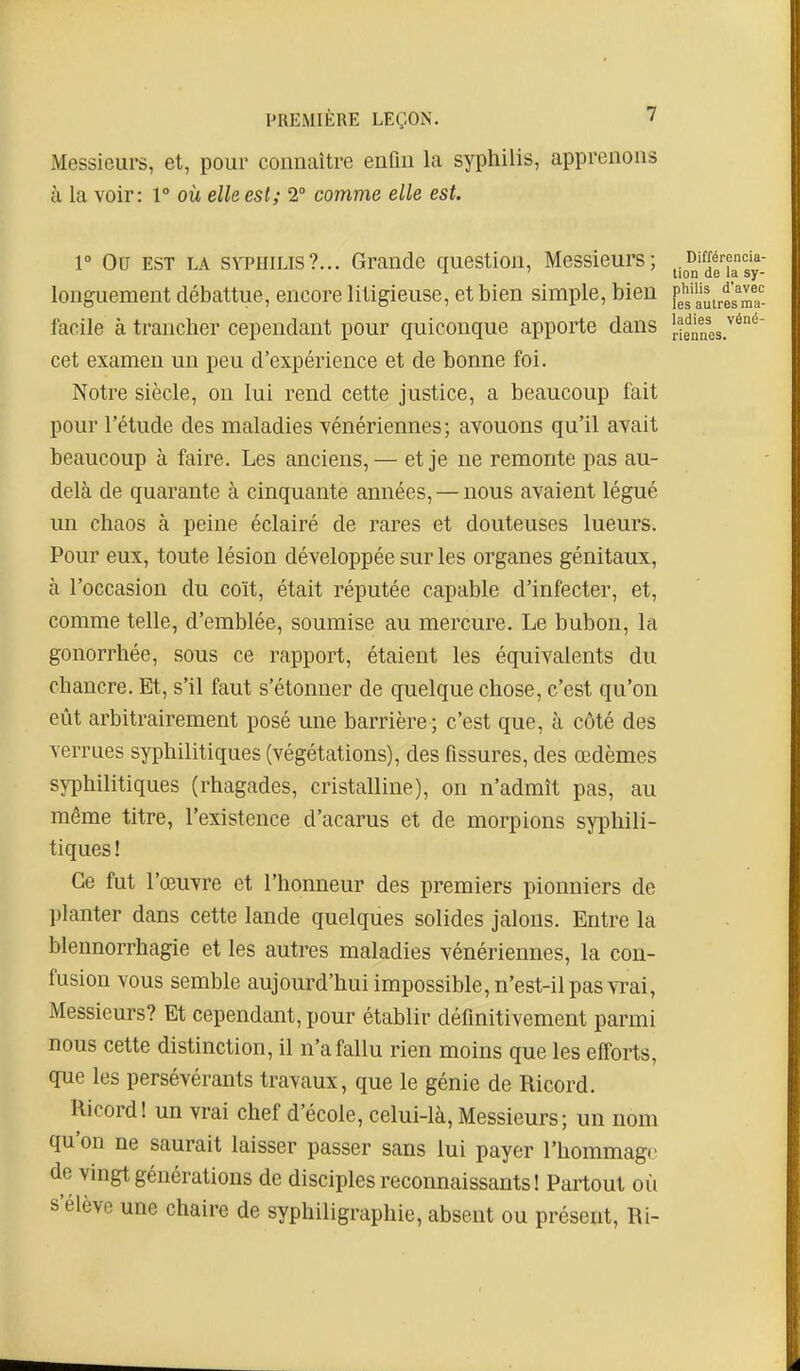 Messieurs, et, pour connaître enfui la syphilis, apprenons à la voir: 1° où elle est; 2° comme elle est. 1° Ou EST LA SYPHILIS?... Grande question. Messieurs; Différencia- ' tion de la sy- longuement débattue, encore litigieuse, et bien simple, bien fg^Jj^i^esTa- facile à trancher cependant pour quiconque apporte dans [■enncs.''^'^ cet examen un peu d'expérience et de bonne foi. Notre siècle, on lui rend cette justice, a beaucoup fait pour l'étude des maladies yénériennes; avouons qu'il avait beaucoup à faire. Les anciens, — et je ne remonte pas au- delà de quarante à cinquante années, — nous avaient légué un chaos à peine éclairé de rares et douteuses lueurs. Pour eux, toute lésion développée sur les organes génitaux, à l'occasion du coït, était réputée capable d'infecter, et, comme telle, d'emblée, soumise au mercure. Le bubon, la gonorrhée, sous ce rapport, étaient les équivalents du chancre. Et, s'il faut s'étonner de quelque chose, c'est qu'on eût arbitrairement posé une barrière; c'est que, à côté des verrues syphilitiques (végétations), des fissures, des œdèmes s\T3hilitiques (rhagades, cristalline), on n'admît pas, au même titre, l'existence d'acarus et de morpions syphili- tiques ! Ce fut l'œuvre et l'honneur des premiers pionniers de planter dans cette lande quelques solides jalons. Entre la blennorrhagie et les autres maladies vénériennes, la con- fusion vous semble aujourd'hui impossible, n'est-il pas vrai, Messieurs? Et cependant, pour établir définitivement parmi nous cette distinction, il n'a fallu rien moins que les efforts, que les persévérants travaux, que le génie de Ricord. Ricord! un vrai chef d'école, celui-là, Messieurs; un nom qu'on ne saurait laisser passer sans lui payer l'hommage de vingt générations de disciples reconnaissants ! Partout où s'élève une chaire de syphiligraphie, absent ou présent. Ri-