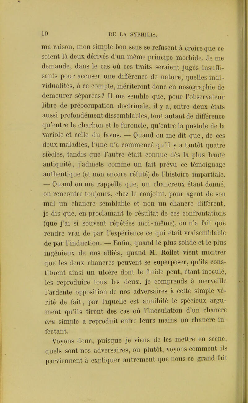 ma raison, mon simple bon sens se refusent à croire que ce soient là deux dérivés d'un même principe morbide. Je me demande, dans le cas où ces traits seraient jugés insuffi- sants pour accuser une différence de nature, quelles indi- vidualités, à ce compte, mériteront donc en nosographie de demeurer séparées? Il me semble que, pour l'observateur libre de préoccupation doctrinale, il y a, entre deux états aussi profondément dissemblables, tout autant de différence qu'entre le charbon et le furoncle, qu'entre la pustule de la variole et celle du favus. — Quand on me dit que, de ces deux maladies, l'une n'a commencé qu'il y a tantôt quatre siècles, tandis que l'autre était connue dès la ]ilus haute antiquité, j'admets comme un fait prévu ce témoignage authentique (et non encore réfuté) de l'histoire impartiale. — Quand on me rappelle que, un chancreux étant donné, on rencontre toujours, chez le conjoint, pour agent de son mal un chancre semblable et non un chancre différent, je dis que, en proclamant le résultat de ces confrontations (que j'ai si souvent répétées moi-même), on n'a fait que rendre vrai de par l'expérience ce qui était vraisemblable de par l'induction. — Enfin, quand le plus solide et le plus ingénieux de nos alliés, quand M. Rollet vient montrer que les deux chancres peuvent se superposer, qu'ils cons- tituent ainsi un ulcère dont le fluide peut, étant inoculé, les reproduire tous les deux, je comprends à merveille l'ardente opposition de nos adversaires à cette simple vé- rité de fait, par laquelle est annihilé le spécieux argu- ment qu'ils tirent des cas où l'inoculation d'un chancre cru simple a reproduit entre leurs mains un chancre in- fectant. Voyons donc, puisque je viens de les mettre en scène, quels sont nos adversaires, ou plutôt, voyons comment ils parviennent à expliquer autrement que nous ce grand fait