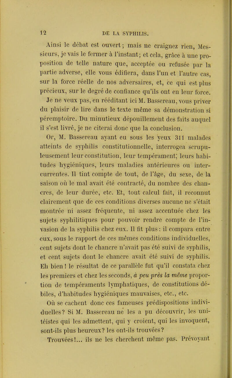 Ainsi le débat est ouvert ; mais ne craignez rien, Mes- sieurs, je vais le fermer à l'instant; et cela, grâce à une pro- position de telle nature que, acceptée ou refusée par la partie adverse, elle vous édifiera, dans l'un et l'autre cas, sur la force réelle de nos adversaires, et, ce qui est plus précieux, sur le degré de confiance qu'ils ont en leur force. Je ne veux pas, en rééditant ici M. Bassereau, vous priver du plaisir de lire dans le texte même sa démonstration si péremptoire. Du minutieux dépouillement des faits auquel il s'est livré, je ne citerai donc que la conclusion. Or, M. Bassereau ayant eu sous les yeux 311 malades atteints de syphilis constitutionnelle, interrogea scrupu- leusement leur constitution, leur tempérament; leurs habi- tudes hygiéniques, leurs maladies antérieures ou inter- currentes. Il tint compte de tout, de l'âge, du sexe, de la saison où le mal avait été contracté, du nombre des chan- cres, de leur durée, etc. Et, tout calcul fait, il reconnut clairement que de ces conditions diverses aucune ne s'était montrée ni assez fréquente, ni assez accentuée chez les sujets syphilitiques pour pouvoir rendre compte de l'in- vasion de la syphilis chez eux. Il fit plus : il compara entre eux, sous le rapport de ces mêmes conditions individuelles, cent sujets dont le chancre n'avait pas été suivi de syphilis, et cent sujets dont le chancre avait été suivi de syiîhilis. Eh bien ! le résultat de ce parallèle fut qu'il constata chez les premiers et chez les seconds, à peu près la même propor- tion de tempéraments lymphatiques, de constitutions dé- biles, d'habitudes hygiéniques mauvaises, etc., etc. Où se cachent donc ces fameuses prédispositions indivi- duelles? Si M. Bassereau ne les a pu découvrir, les uni- téistes qui les admettent, qui y croient, qui les invoquent, sont-ils plus heureux? les ont-ils trouvées? Trouvées!... ils ne les cherchent même pas. Prévoyant