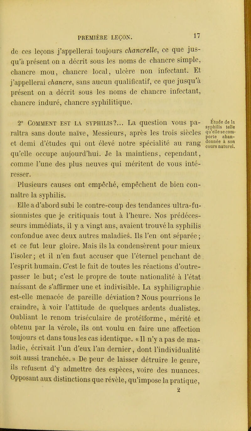 de ces leçons j'appellerai toujours chancrelle, ce que jus- qu'à présent on a décrit sous les noms de chancre simple, chancre mou, chancre local, ulcère non infectant. Et j'appellerai chancre, sans aucun qualificatif, ce que jusqu'à présent on a décrit sous les noms de chancre infectant, chancre induré, chancre syphilitique. 2° COiMMENT EST LA SYPHILIS?... La question vous pa- Étude de la ^ syphilis telle raîtra sans doute naïve. Messieurs, après les trois siècles qu'eue se com- et demi d'études qui ont élevé notre spécialité au rang * porte aban donnée à soi cours naturel qu'elle occupe aujourd'hui. Je la maintiens, cependant, comme l'une des plus neuves qui méritent de vous inté- resser. Plusieurs causes ont empêché, empêchent de bien con- naître la s^^hilis. Elle a d'abord subi le contre-coup des tendances ultra-fu- sionnistes que je critiquais tout à l'heure. Nos prédéces- seurs immédiats, il y a vingt ans, avaient trouvé la syphilis confondue avec deux autres maladies. Ils l'en ont séparée ; et ce fut leur gloire. Mais ils la condensèrent pour mieux l'isoler ; et il n'en faut accuser que l'éternel penchant de. l'esprit humain. C'est le fait de toutes les réactions d'outre- passer le but; c'est le propre de toute nationalité à l'état naissant de s'affirmer une et indivisible. La syphiligraphie est-elle menacée de pareille déviation ? Nous pourrions le craindre, à voir l'attitude de quelques ardents dualistes. Oubliant le renom triséculaire de protéïforme, mérité et obtenu par la vérole, ils ont voulu en faire une affection toujours et dans tous les cas identique. «Il n'y a pas de ma- ladie, écrivait l'un d'eux l'an dernier, dont l'individualité soit aussi tranchée. » De peur de laisser détruire le genre, ils refusent d'y admettre des espèces, voire des nuances. Opposant aux distinctions que révèle, qu'impose la pratique, 2