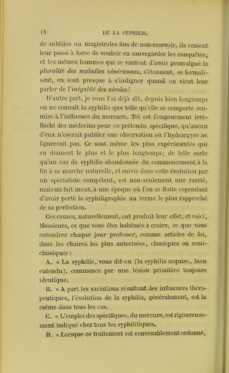 d€ subtiles ou magistFales fins de non-receYoii% ils renient leur passé à force de vouloir en sauvegarder ks conquêtes; et les mêmes hommes qui se yantent. d'avoir promulgué la pluralité des maladies vénériennes, s'étonnent, se formali- sent, en sont presque à s'indigner quand on vient leur parler de Vincgalité des véroles! D'autre part, je vous l'ai déjà dit, depuis bien longtemps on ne connaît la syphilis que telle qu'elle se comporte sou- mise à l'influence du mercure. Tel est l'engouement irré- fléchi des médecins pour ce prétendu spécifique, qu'aucun d'eux n'oserait publier une observation où l'hydrargjTe ne figurerait pas. Ce sont même les plus expérimentés qui en donnent le plus et le plus longtemps; de telle sorte qu'un cas de syphilis abandonnée du commencement à la fin à sa marche naturelle, et suivie dans cette évolution par un spécialiste compétent, est non-seulement une rareté, mais un fait inouï, à une époque où l'on se flatte cependant d'avoir porté la syphiligraphie au terme le i3lus rapproché de sa perfection. Ces causes, naturellement, ont produit lem' effet; et voici, Messieurs, ce que. vous êtes habitués à ci'oire, ce que vous entendrez chaque jour professer, comme articles de foi, dans les chaires les plus autorisées, clasaiqaies ou semi- classiques : A. (1 La syphilis, vous dit-on (la s^^Dhilisacquise,, bieiii entendu), commence par une lésion primitive toujours identique. B. . «. A part les variations résultant: des influences théra- peutiques,, l'évolutioa de la syphilis,, généralement, est la même dans tous les cas, C. « L'emploi des spécifiques, dnmercure, est rigoureuse- ment indiqué chez tous les syphilitiques» D.  Lorsque ce traitement est eouïvenablement ordonné,