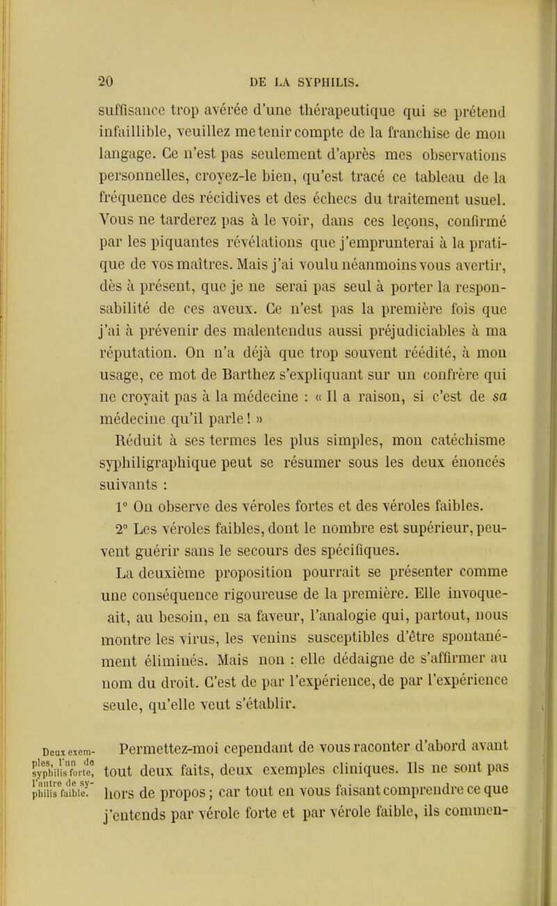 suffisance trop avérée d'une thérapeutique qui se prétend infaillible, veuillez me tenir compte de la franchise de mon langage. Ce n'est pas seulement d'après mes observations personnelles, croyez-le bien, qu'est tracé ce tableau de la fréquence des récidives et des échecs du traitement usuel. Vous ne tarderez pas à le voir, dans ces leçons, confirmé par les piquantes révélations que j'emprunterai à la prati- que de vos maîtres. Mais j'ai voulu néanmoins vous avertir, dès à présent, que je ne serai pas seul à porter la respon- sabilité de ces aveux. Ce n'est pas la première fois que j'ai à prévenir des malentendus aussi préjudiciables à ma réputation. On n'a déjà que trop souvent réédité, à mon usage, ce mot de Barthez s'expliquant sur un confrère qui ne croyait pas à la médecine : « Il a raison, si c'est de sa médecine qu'il parle ! » Réduit à ses termes les plus simples, mon catéchisme syphiligraphique peut se résumer sous les deux énoncés suivants : 1° Ou observe des véroles fortes et des véroles faibles. 2° Les véroles faibles, dont le nombre est supérieur, peu- vent guérir sans le secours des spécifiques. La deuxième proposition pourrait se présenter comme une conséquence rigoureuse de la première. Elle invoque- ait, au besoin, en sa faveur, l'analogie qui, partout, nous montre les virus, les venins susceptibles d'être spontané- ment éliminés. Mais non : elle dédaigne de s'affirmer au nom du droit. C'est de par l'expérience, de par l'expérience seule, qu'elle veut s'établir. Deux oxem- Pcrmcttez-moi cependant de vous raconter d'abord avant sypi;info.it tout deux faits, deux exemples cliniques. Ils ne sont pas phiurralbier hors de propos ; car tout en vous faisant comprendre ce que j'entends par vérole forte et par vérole faible, ils common-