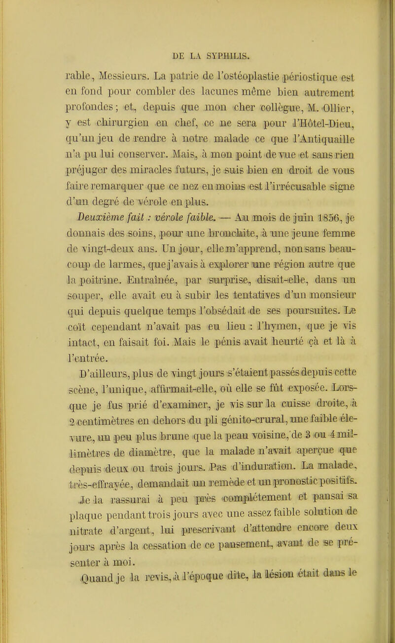 rable, Messieurs. La patrie de l'ostéoplastie périostique est en fond pour combler des lacunes môme bien autrement profondes ; et, depuis çfue mon cher collègue, M. 'Ollicr, y est cbirurgien en chef, ce ne sera pour d'Hôtel-Dieu, qu'un jeu de rendi^e à notre malade ce que l'Antiquaille n'a pu lui conserver. Mais, à mon point de Yue et sans rien préjuger des miracles futurs, je suis bien en di'oiit de vous faire remarquer que ce nez eu moins -est l'irrécusable signe d'un degré de vérole en plus. Deuxième fait : vérole faible, — Au mois de juin 1856, je donnais des soins, pour une bronckite, à une jeune femme de vingt-deux ans. Un joui% elle m'apprend, non sans beau- coup de larmes, quej'avais à explorer une région autre que la poitridie. Entraînée., par surprise, disait-elle, dans un souper, .elle avait eu à subir les tentatives d'un monsieur qui depuis quelque temps l'obsédait de ses poursuites. Le coït cependant n'avait pas eu lieu : l'hymen, que je vis intact, en faisait foi. Mais le pénis avait heurté ^çà et là à l'entrée. D'ailleurs, plus de vingt jours s'étaient passés depuis cette scène, l'unique, affirmait-elle, où elle se fût exposée. Loi's- que je fus prié d'examiuer, je vis sur la cuisse droite, à 2.centimètres en dehors du pli génito-crural, une faible éle- vure, un peu plus brune que la peau voisine,'de 3 om 4 mil- limètres de diamètre, que la malade n'avait aperçue que depuis deux ou trois joui's. Pas d'induration. La malade, très-effrayée, demandait .un a-emède et un pronostic positifs. Je la rassurai à peu pa'.ès .complètement et pansai sa plaque pendant trois jours avec une assez faible solution .de nitrate d'argent, lui pa'escrivant d'attendre encore deux jours après la cessation de ce pa/usement, avant de se pré- senter à moi. <Quand je la revis,.à l'époque dite, la HésiGïi aait dans le