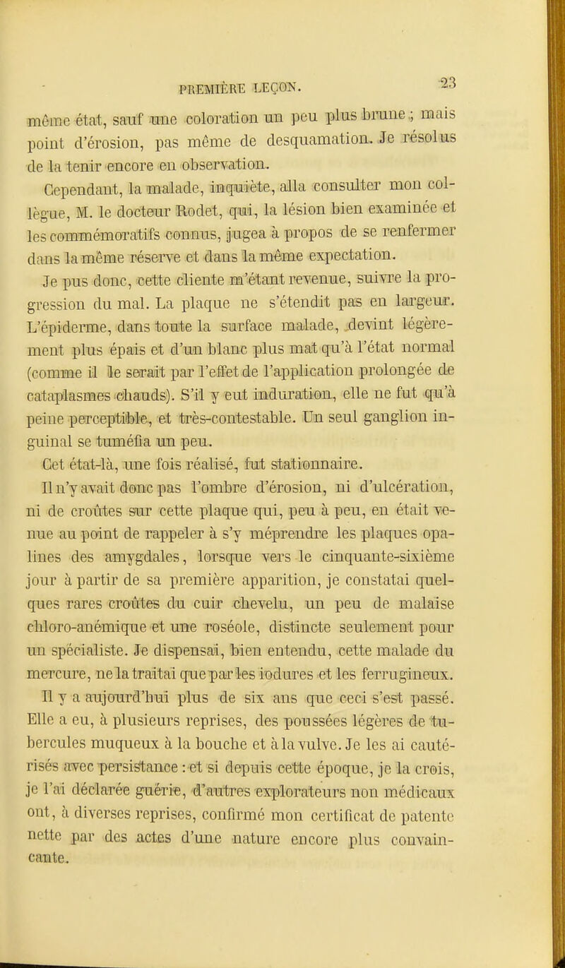 même état, sauf mie coloration mn peu plus braiie.; mais point d'érosion, pas même de desquamation. Je résolus de la tenir encore en observation. Cependant, la malade, inquiète, alla consulter mon col- lègue, M. le docteur Rodet, qui, la lésion bien examinée et les commémoratifs connus, Jugea à propos de se renfermer dans la même réserve et dans la même expectation. Je pus donc, 'Dette cliente m'étant revenue, suivi^e la pro- gression du mal. La plaque ne s'étendit pas en largeur. L'épideraie, dans toute la surface malade, ^devint légère- ment plus épais et d'un blanc plus mat qu'à l'état normal (comme il k serait parl'eifetde l'application prolongée de cataplasmes diauds). S'il y eut induration, elle ne fut qu'à peine perceptitole, et très-contestable. Uo seul ganglion in- guinal se tuméfia un peu. Cet état-là, une fois réalisé, fut stationnaire. Il n'y avait donc pas l'ombre d'érosion, ni d'ulcération, ni de croûtes sur cette plaque qui, peu à peu, en était ve- nue au point de rappeler à s'y méprendre les plaques opa- lines des amygdales, lorsque vers le cinquante-sixième jour à partir de sa première apparition, je constatai quel- ques rares croûtes du cuir chevelu, un peu de malaise cliloro-anémique et une roséole, distincte seulement pour un spécialiste. Je dispensai, bien entendu, cette malade du mercure, nela traitai quepai'les iodures et les ferrugineujî. Il y a aujourd'hui plus de six ans que ceci s'est passé. Elle a eu, à plusieurs reprises, des poussées légères de tu- bercules muqueux à la bouche et à la vulve. Je les ai cauté- risés avec persi^ance : et si depuis cette époque, je la crois, je l'ai déclarée guéri'e, d'autres explorateurs non m.édicaux ont, à diverses reprises, confirmé mon certificat de patente nette par des actes d'une nature encore plus convain- cante.