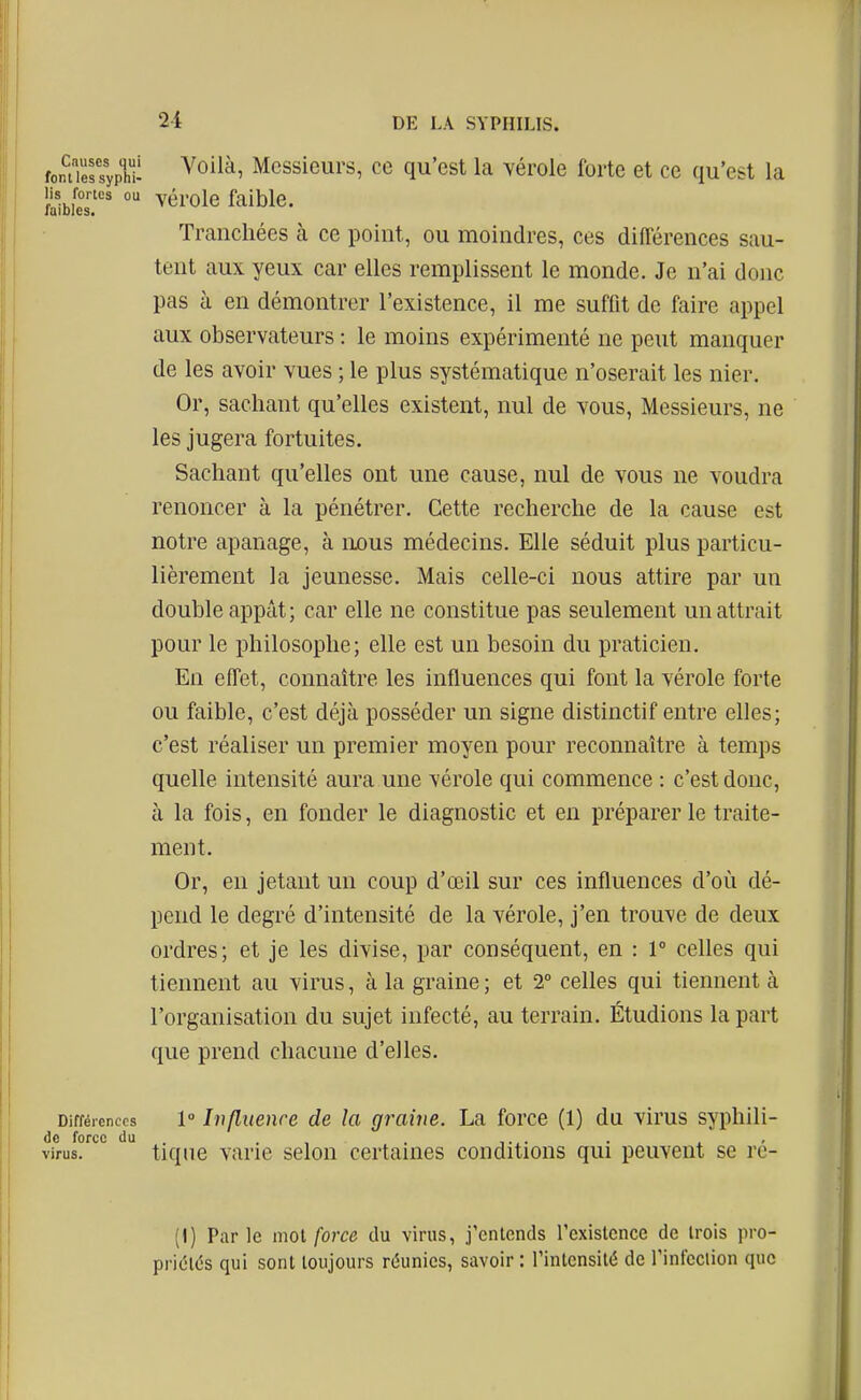 fpn?iëssyph!i ^^^^^^ Messieurs, ce qu'est la vérole forte et ce qu'est la lis fortes ou vérole faible. faibles. Tranchées à ce point, ou moindres, ces différences sau- tent aux yeux car elles remplissent le monde. Je n'ai donc pas à en démontrer l'existence, il me suffit de faire appel aux observateurs : le moins expérimenté ne peut manquer de les avoir vues ; le plus systématique n'oserait les nier. Or, sachant qu'elles existent, nul de vous, Messieurs, ne les jugera fortuites. Sachant qu'elles ont une cause, nul de vous ne voudra renoncer à la pénétrer. Cette recherche de la cause est notre apanage, à nous médecins. Elle séduit plus particu- lièrement la jeunesse. Mais celle-ci nous attire par un double appât; car elle ne constitue pas seulement un attrait pour le philosophe; elle est un besoin du praticien. En effet, connaître les influences qui font la vérole forte ou faible, c'est déjà posséder un signe distinctif entre elles; c'est réaliser un premier moyen pour reconnaître à temps quelle intensité aura une vérole qui commence : c'est donc, à la fois, en fonder le diagnostic et en préparer le traite- ment. Or, en jetant un coup d'œil sur ces influences d'où dé- pend le degré d'intensité de la vérole, j'en trouve de deux ordres; et je les divise, par conséquent, en : r celles qui tiennent au virus, à la graine ; et 2 celles qui tiennent à l'organisation du sujet infecté, au terrain. Étudions la part que prend chacune d'elles. Différences 1° Influence de la graine. La force (1) du virus syphili- dc force du . . . . virus. tiqiie varie selon certames conditions qui peuvent se rc- (I) Parle moi force du virus, j'entends l'existence de trois pro- priétés qui sont toujours réunies, savoir : l'intensité de rinfcclion que