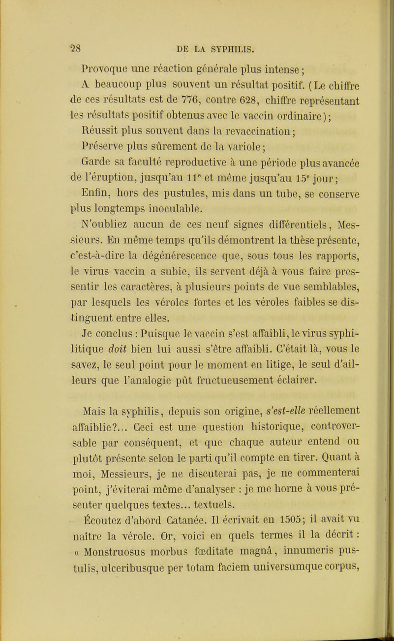 Provoque une réaction générale plus intense ; A beaucoup plus souvent un résultat positif. ( Le chiffre de ces résultats est de 776, contre 628, chiffre représentant les résultats positif obtenus avec le vaccin ordinaire ) ; Réussit plus souvent dans la revaccination ; Préserve plus sûrement de la variole ; Garde sa faculté reproductive à une période plus avancée de l'éruption, jusqu'au 11 et même jusqu'au 15' jour; Enfin, hors des pustules, mis dans un tube, se conserve plus longtemps inoculable. N'oubliez aucun de ces neuf signes différentiels, Mes- sieurs. En même temps qu'ils démontrent la thèse présente, c'est-à-dire la dégénérescence que, sous tous les rapports, le virus vaccin a subie, ils servent déjà à vous faire pres- sentir les caractères, à plusieurs points de vue semblables, par lesquels les véroles fortes et les véroles faibles se dis- tinguent entre elles. Je conclus : Puisque le vaccin s'est affaibli, le virus syphi- litique doit bien lui aussi s'être affaibli. C'était là, vous le savez, le seul point pour le moment en litige, le seul d'ail- leurs que l'analogie pût fructueusement éclairer. Mais la syphilis, depuis son origine, s'est-elle réellement affaiblie?... Ceci est une question historique, controver- sable par conséquent, et que chaque auteur entend ou plutôt présente selon le parti qu'il compte en tirer. Quant à moi. Messieurs, je ne discuterai pas, je ne commenterai point, j'éviterai même d'analyser : je me horne à vous pré- senter quelques textes... textuels. Écoutez d'abord Gatanée. Il écrivait en 1505; il avait vu naître la vérole. Or, voici en quels termes il la décrit : « Monstruosus morbus fœditate magnâ, innumeris pus- tulis, ulceribusque per totam faciem universumque corpus,