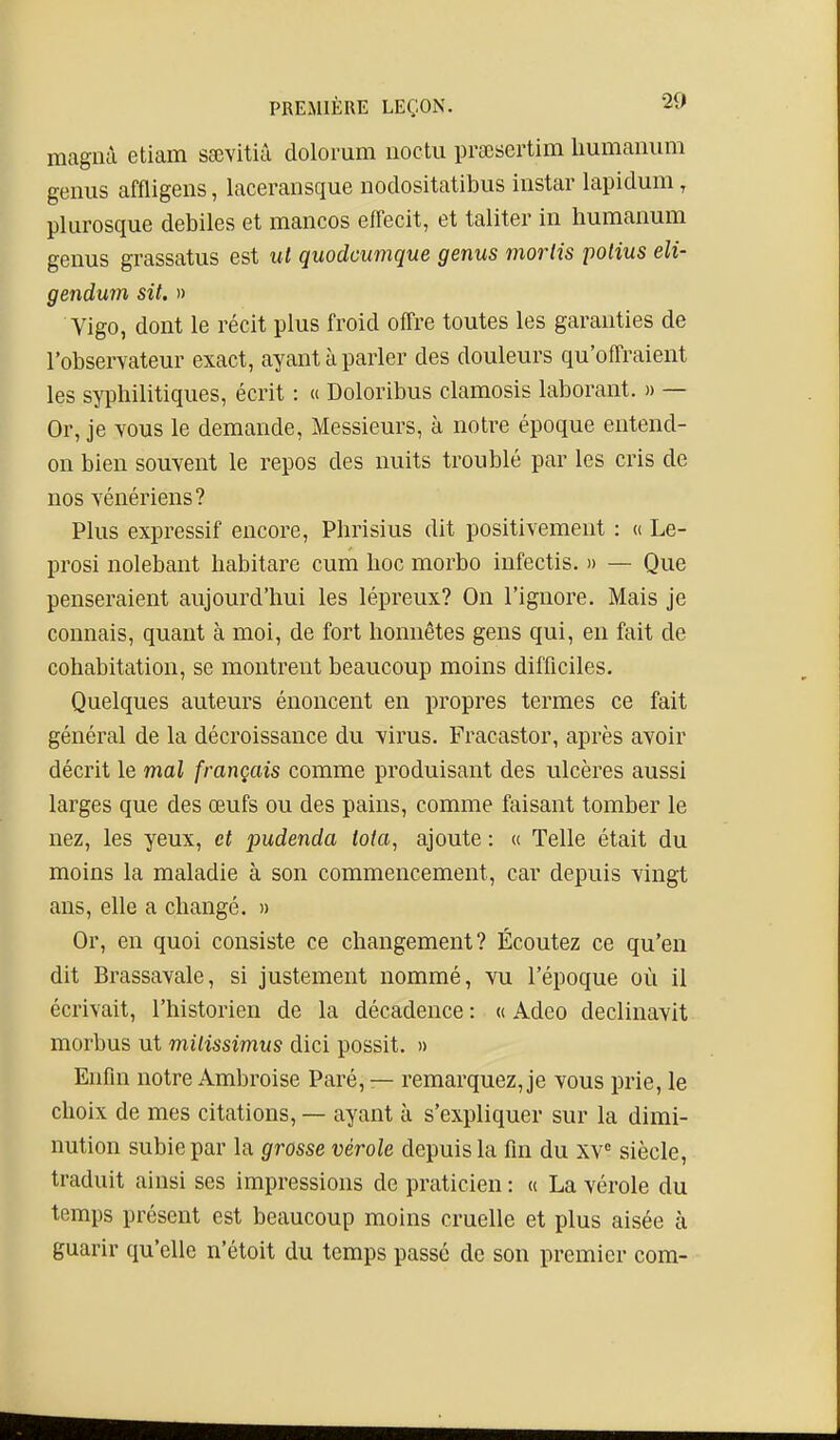 magnà etiam ssevitià dolorum noctu prscsertim liumaniim genus affligens, laceransque nodositatibus instar lapidum, plurosque débiles et mancos effecit, et taliter in humanum genus grassatus est ut quodcumque genus morlis polius eli- gendum sit. » Vigo, dont le récit plus froid offre toutes les garanties de l'observateur exact, ayant à parler des douleurs qu'offraient les syphilitiques, écrit : « Doloribus clamosis laborant. » — Or, je TOUS le demande, Messieurs, à notre époque entend- on bien souvent le repos des nuits troublé par les cris de nos vénériens? Plus expressif encore, Phrisius dit positivement : « Le- prosi nolebant habitare cum hoc morbo infectis. » — Que penseraient aujourd'hui les lépreux? On l'ignore. Mais je connais, quant à moi, de fort honnêtes gens qui, en fait de cohabitation, se montrent beaucoup moins difficiles. Quelques auteurs énoncent en propres termes ce fait général de la décroissance du virus. Fracastor, après avoir décrit le mal français comme produisant des ulcères aussi larges que des œufs ou des pains, comme faisant tomber le nez, les yeux, et pudenda Ma, ajoute : « Telle était du moins la maladie à son commencement, car depuis vingt ans, elle a changé. » Or, en quoi consiste ce changement? Écoutez ce qu'en dit Brassavale, si justement nommé, vu l'époque où il écrivait, l'historien de la décadence : « Adeo declinavit morbus ut milissimus dici possit. » Enfin notre Ambroise Paré, — remarquez, je vous prie, le choix de mes citations, — ayant à s'expliquer sur la dimi- nution subie par la grosse vérole depuis la fin du xv= siècle, traduit ainsi ses impressions de praticien : « La vérole du temps présent est beaucoup moins cruelle et plus aisée à guarir qu'elle n'étoit du temps passé de son premier com-