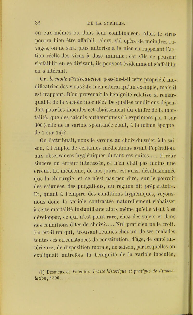 en eux-mêmes ou dans leur combinaison. Alors le virus pourra bien être afTaibli; alors, s'il opère de moindres ra- vages, on ne sera plus autorisé à le nier en rappelant l'ac- tion réelle des virus à dose minime ; car s'ils ne peuvent s'affaiblir en se divisant, ils peuvent évidemment s'affaiblir en s'altérant. Or, le mode d'introduction possède-t-il cette propriété mo- dificatrice des virus? Je n'en citerai qu'un exemple, mais il est frappant. D'où provenait la bénignité relative si remar- quable de la variole inoculée? De quelles conditions dépen- dait pour les inoculés cet abaissement du chiffre de la mor- talité, que des calculs authentiques (1) expriment par 1 sur 300 (celle de la variole spontanée étant, à la même époque, de 1 sur 14)? On l'attribuait, nous le savons, au choix du sujet, à la sai- son, à l'emploi de certaines médications avant l'opération, aux observances hygiéniques durant ses suites Erreur sincère ou erreur intéressée, ce n'en était pas moins une erreur. La médecine, de nos jours, est aussi désillusionnée que la chirurgie, et ce n'est pas peu dire, sur le pouvoir des saignées, des purgations, du régime dit préparatoire. Et, quant à l'empire des conditions hygiéniques, voyons- nous donc la variole contractée naturellement s'abaisser à cette mortalité insignifiante alors même qu'elle vient à se développer, ce qui n'est point rare, chez des sujets et dans des conditions dites de choix? Nul praticien ne le croit. En est-il un qui, trouvant réunies chez un de ses malades toutes ces circonstances de constitution, d'âge, de santé an- térieure, de disposition morale, de saison, par lesquelles on expliquait autrefois la bénignité de la variole inoculée, (1) Dcsolcux Cl Valcnlin. Traité hisloriqtie et pratique de l'inocu- lation, UOO.