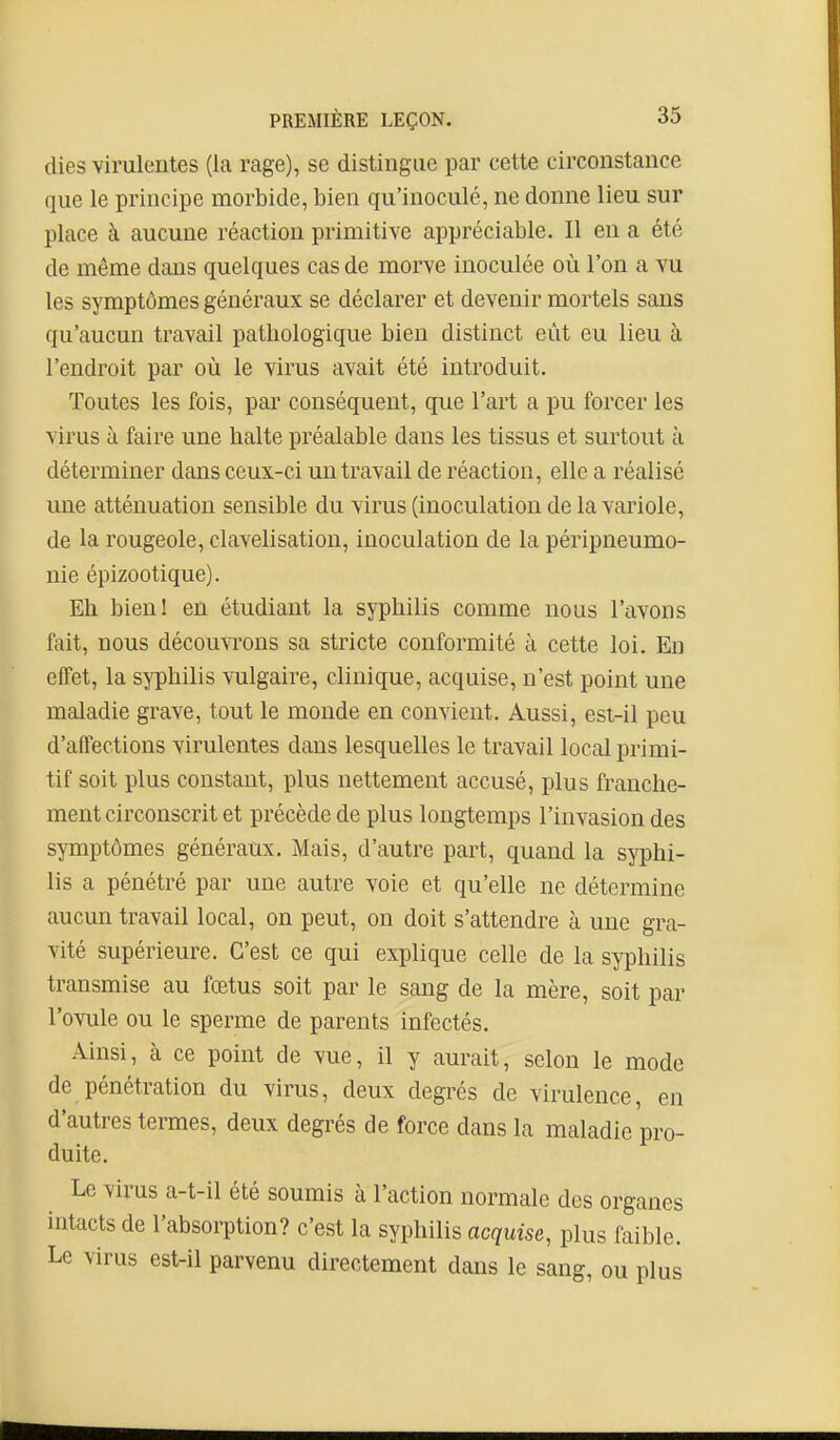 dies virulentes (la rage), se distingue par cette circonstance que le principe morbide, bien qu'inoculé, ne donne lieu sur place à aucune réaction primitive appréciable. Il en a été de même dans quelques cas de morve inoculée où l'on a vu les symptômes généraux se déclarer et devenir mortels sans qu'aucun travail pathologique bien distinct eût eu lieu à l'endroit par où le virus avait été introduit. Toutes les fois, par conséquent, que l'art a pu forcer les virus à faire une balte préalable dans les tissus et surtout à déterminer dans ceux-ci un travail de réaction, elle a réalisé une atténuation sensible du virus (inoculation de la variole, de la rougeole, clavelisation, inoculation de la péripneumo- nie épizootique). Eh bien! en étudiant la syphilis comme nous l'avons fait, nous découvrons sa stricte conformité à cette loi. En efTet, la syphilis vulgaire, clinique, acquise, n'est point une maladie grave, tout le monde en convient. Aussi, est-il peu d'affections virulentes dans lesquelles le travail local primi- tif soit plus constant, plus nettement accusé, plus franche- ment circonscrit et précède de plus longtemps l'invasion des symptômes généraux. Mais, d'autre part, quand la syphi- lis a pénétré par une autre voie et qu'elle ne détermine aucun travail local, on peut, on doit s'attendre à une gra- vité supérieure. C'est ce qui explique celle de la syphilis transmise au fœtus soit par le sang de la mère, soit par l'ovule ou le sperme de parents infectés. Ainsi, à ce point de vue, il y aurait, selon le mode de pénétration du virus, deux degrés de virulence, en d'autres termes, deux degrés de force dans la maladie pro- duite. Le virus a-t-il été soumis à l'action normale des organes intacts de l'absorption? c'est la syphilis acquise, plus faible. Le virus est-il parvenu directement dans le sang, ou plus