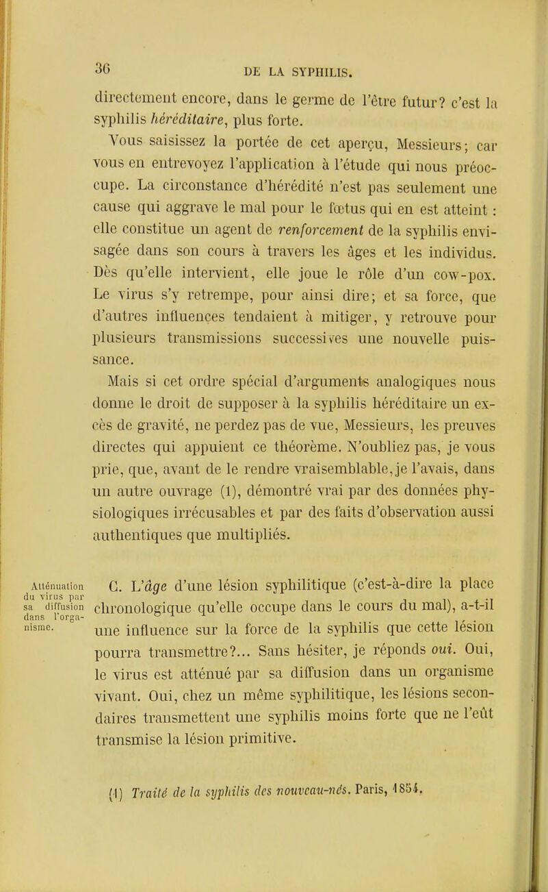 directomeiit encore, dans le germe de l'être futur? c'est la syphilis héréditaire, plus forte. Vous saisissez la portée de cet aperçu, Messieurs; car vous en entrevoyez l'application à l'étude qui nous préoc- cupe. La circonstance d'hérédité n'est pas seulement une cause qui aggrave le mal pour le fœtus qui en est atteint : elle constitue un agent de renforcement de la syphilis envi- sagée dans son cours à travers les âges et les individus. Dès qu'elle intervient, elle joue le rôle d'un cow-pox. Le virus s'y retrempe, pour ainsi dire; et sa force, que d'autres influences tendaient à mitiger, y retrouve pour plusieurs transmissions successiv^es une nouvelle puis- sance. Mais si cet ordre spécial d'arguments analogiques nous donne le droit de supposer à la syphilis héréditaire un ex- cès de gravité, ne perdez pas de vue, Messieurs, les preuves directes qui appuient ce théorème. N'oubliez pas, je vous prie, que, avant de le rendre vraisemblable, je l'avais, dans un autre ouvrage (1), démontré vrai par des données phy- siologiques irrécusables et par des faits d'observation aussi authentiques que multipliés. Aiiénuaiion G. L'doc d'uuc lésiou Syphilitique (c'est-à-dire la place du virus ii;ir i\ i -i sa (lifiusion chronoloffique qu'elle occupe dans le cours du mal), a-t-il dans l'orga- 011 j. ^ nismc. ^j^g influence sur la force de la syphilis que cette lésion pourra transmettre?... Sans hésiter, je réponds oui. Oui, le virus est atténué par sa diffusion dans un organisme vivant. Oui, chez un même syphilitique, les lésions secon- daires transmettent une syphilis moins forte que ne l'eût transmise la lésion primitive. (1) Traité de la syphilis des noxiveau-nés. Paris, -1854.