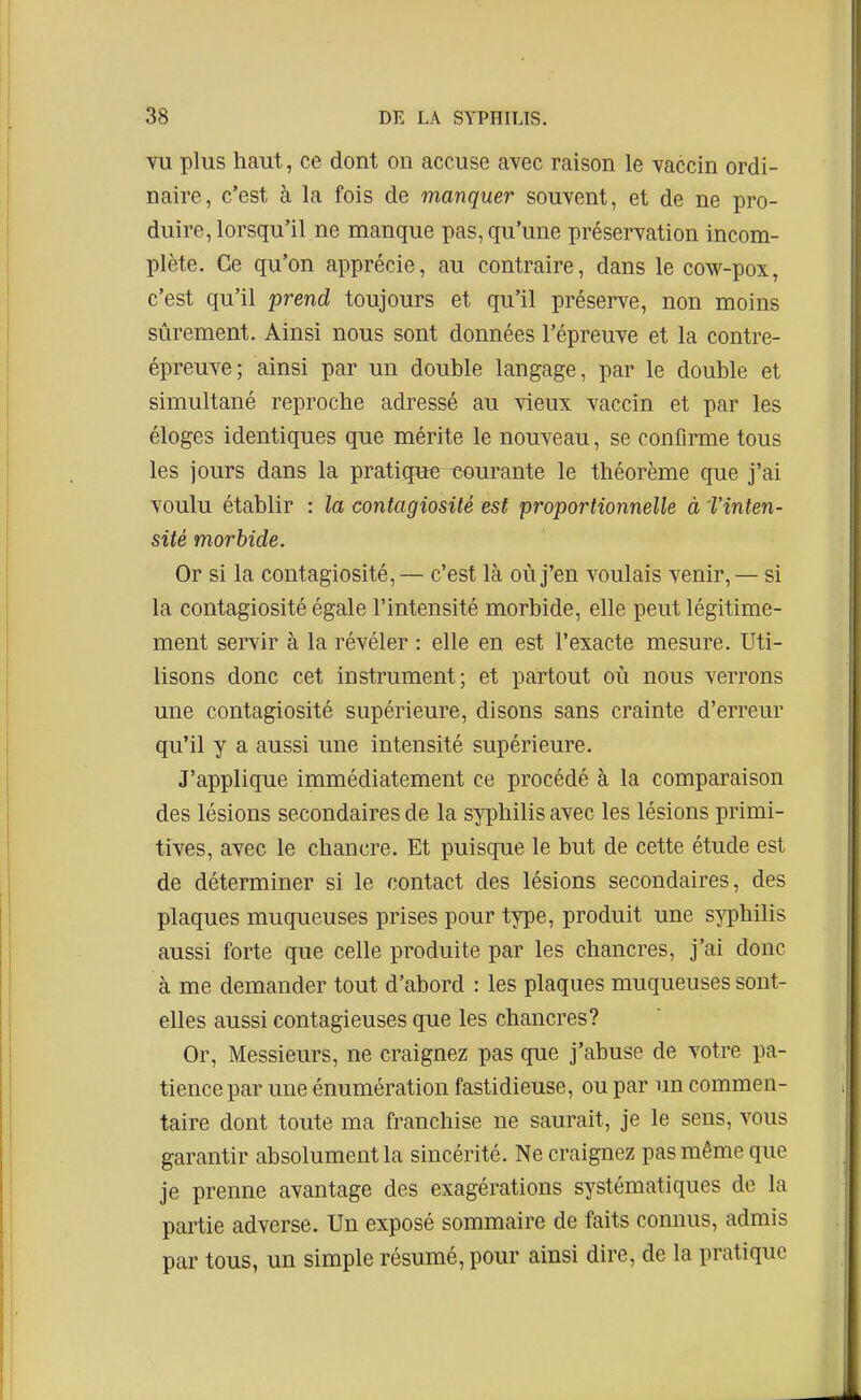 Vil plus haut, ce dont on accuse avec raison le vaccin ordi- naire, c'est à la fois de manquer souvent, et de ne pro- duire, lorsqu'il ne manque pas, qu'une préservation incom- plète. Ce qu'on apprécie, au contraire, dans le cow-pox, c'est qu'il prend toujours et qu'il préserve, non moins sûrement. Ainsi nous sont données l'épreuve et la contre- épreuve; ainsi par un double langage, par le double et simultané reproche adressé au vieux vaccin et par les éloges identiques que mérite le nouveau, se confirme tous les jours dans la pratique curante le théorème que j'ai voulu établir : la contagiosité est proportionnelle à f inten- sité morbide. Or si la contagiosité,— c'est là où j'en voulais venir,— si la contagiosité égale l'intensité morbide, elle peut légitime- ment servir à la révéler : elle en est l'exacte mesure. Uti- lisons donc cet instrument; et partout où nous verrons une contagiosité supérieure, disons sans crainte d'erreur qu'il y a aussi ime intensité supérieure. J'applique immédiatement ce procédé à la comparaison des lésions secondaires de la syphilis avec les lésions primi- tives, avec le chancre. Et puisque le but de cette étude est de déterminer si le contact des lésions secondaires, des plaques muqueuses prises pour type, produit une syphilis aussi forte que celle produite par les chancres, j'ai donc à me demander tout d'abord : les plaques muqueuses sont- elles aussi contagieuses que les chancres? Or, Messieurs, ne craignez pas que j'abuse de votre pa- tience par une énumération fastidieuse, ou par un commen- taire dont toute ma franchise ne saurait, je le sens, vous garantir absolument la sincérité. Ne craignez pas même que je prenne avantage des exagérations systématiques de la partie adverse. Un exposé sommaire de faits connus, admis par tous, un simple résumé, pour ainsi dire, de la pratique