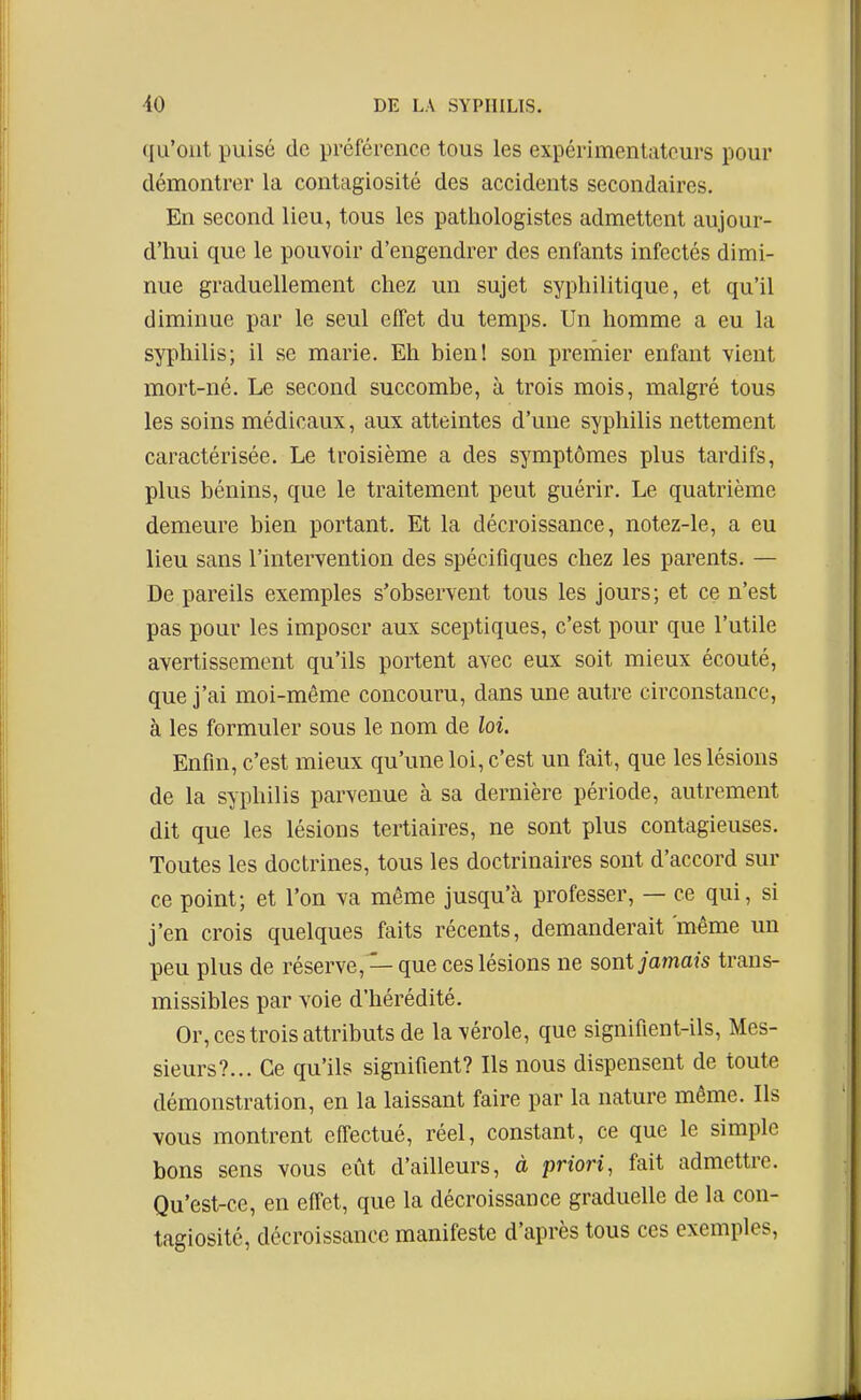 qu'ont puisé de préférence tous les expérimentateurs pour démontrer la contagiosité des accidents secondaires. En second lieu, tous les pathologistes admettent aujour- d'hui que le pouvoir d'engendrer des enfants infectés dimi- nue graduellement chez un sujet syphilitique, et qu'il diminue par le seul effet du temps. Un homme a eu la syphilis; il se marie. Eh bienl son premier enfant vient mort-né. Le second succombe, à trois mois, malgré tous les soins médicaux, aux atteintes d'une syphilis nettement caractérisée. Le troisième a des symptômes plus tardifs, plus bénins, que le traitement peut guérir. Le quatrième demeure bien portant. Et la décroissance, notez-le, a eu lieu sans l'intervention des spécifiques chez les parents. — De pareils exemples s'observent tous les jours; et ce n'est pas pour les imposer aux sceptiques, c'est pour que l'utile avertissement qu'ils portent avec eux soit mieux écouté, que j'ai moi-même concouru, dans une autre circonstance, à les formuler sous le nom de loi. Enfin, c'est mieux qu'une loi, c'est un fait, que les lésions de la syphilis parvenue à sa dernière période, autrement dit que les lésions tertiaires, ne sont plus contagieuses. Toutes les doctrines, tous les doctrinaires sont d'accord sur ce point; et l'on va même jusqu'à professer, — ce qui, si j'en crois quelques faits récents, demanderait même un peu plus de réserve, —que ces lésions ne sont jamais traus- missibles par voie d'hérédité. Or, ces trois attributs de la vérole, que signifient-ils. Mes- sieurs?... Ce qu'ils signifient? Ils nous dispensent de toute démonstration, en la laissant faire par la nature même. Ils vous montrent effectué, réel, constant, ce que le simple bons sens vous eût d'ailleurs, à priori, fait admettre. Qu'est-ce, en effet, que la décroissance graduelle de la con- tagiosité, décroissance manifeste d'après tous ces exemples,