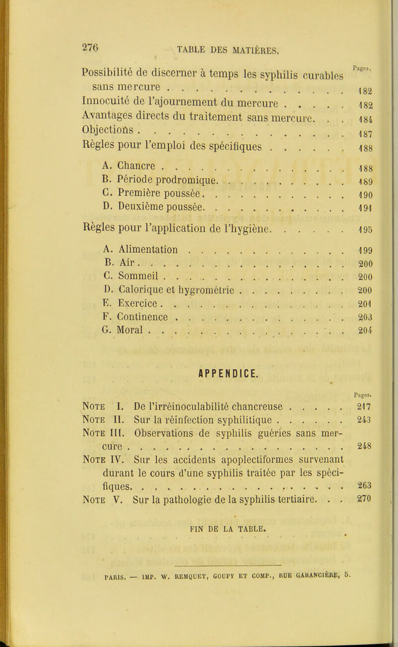 Possibilité de discerner à temps les syphilis curables sans mercure ,,82 Innocuité de l'ajournement du mercure m Avantages directs du traitement sans mercure. . . i84 Objections Règles pour l'emploi des spécifiques iss A. Chancre 488 B. Période prodromique -189 C. Première poussée 490 D. Deuxième poussée . I9i Règles pour l'application de l'hygiène 195 A. Alimentation 499 B. Air 200 C. Sommeil 200 D. Calorique et hygrométrie 200 E. Exercice 201 F. Continence 203 G. Moral •. . 204 APPENDICE. Pnges. Note I. De l'irréinoculabilité chancreuse 217 Note II. Sur la réinfection syphilitique 243 Note II[. Observations de syphilis guéries sans mer- cure 248 Note IV. Sur les accidents apoplectiformes survenant durant le cours d'une syphiUs traitée par les spéci- fiques 263 Note V. Sur la pathologie de la syphilis tertiaire. . . 270 FIN DE LA TABLE. PARIS. — IMP. W. nEMQUET, GOUPY ET COMP., HUE GAIUNCIÈRE, îi.