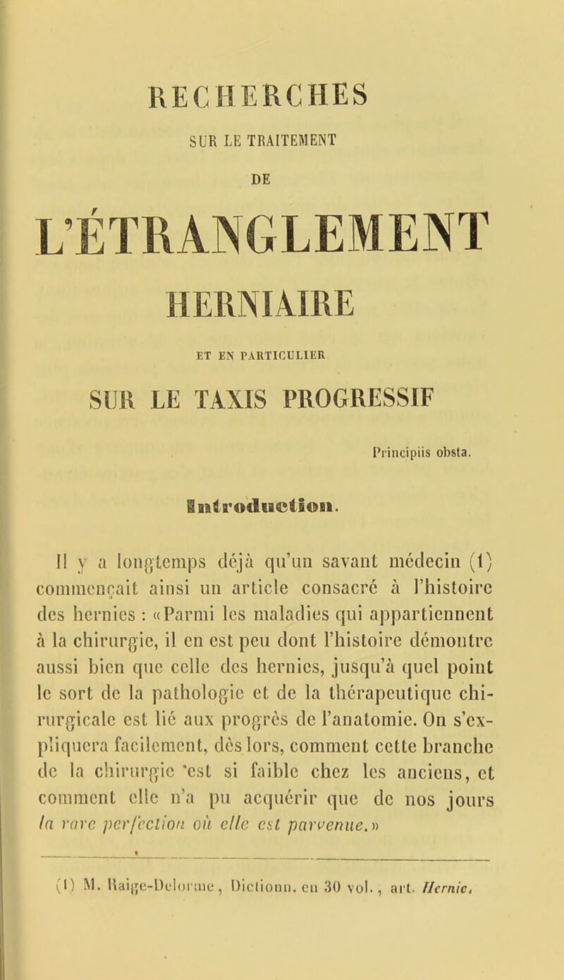 SUR LE TRAITEMENT DE L'ÉTRANGLEMENT HERNIAIRE ET EN PARTICULIER SUR LE TAXIS PROGRESSIF Principiis obsta. iniiirodtBctsoii. II y a longtemps déjà qu'un savant médecin (1) commençait ainsi un article consacré à l'histoire des hernies : «Parmi les maladies qui appartiennent à la chirurgie, il en est peu dont l'histoire démontre aussi bien que celle des hernies, jusqu'à quel point le sort de la pathologie et de la thérapeutique chi- rurgicale est lié aux progrès de l'anatomie. On s'ex- pliquera facilement, dès lors, comment cette branche de la chirurgie 'est si faible chez les anciens, et comment elle n'a pu acquérir que de nos jours In rare pcrfcclion on elle est parvenue.))