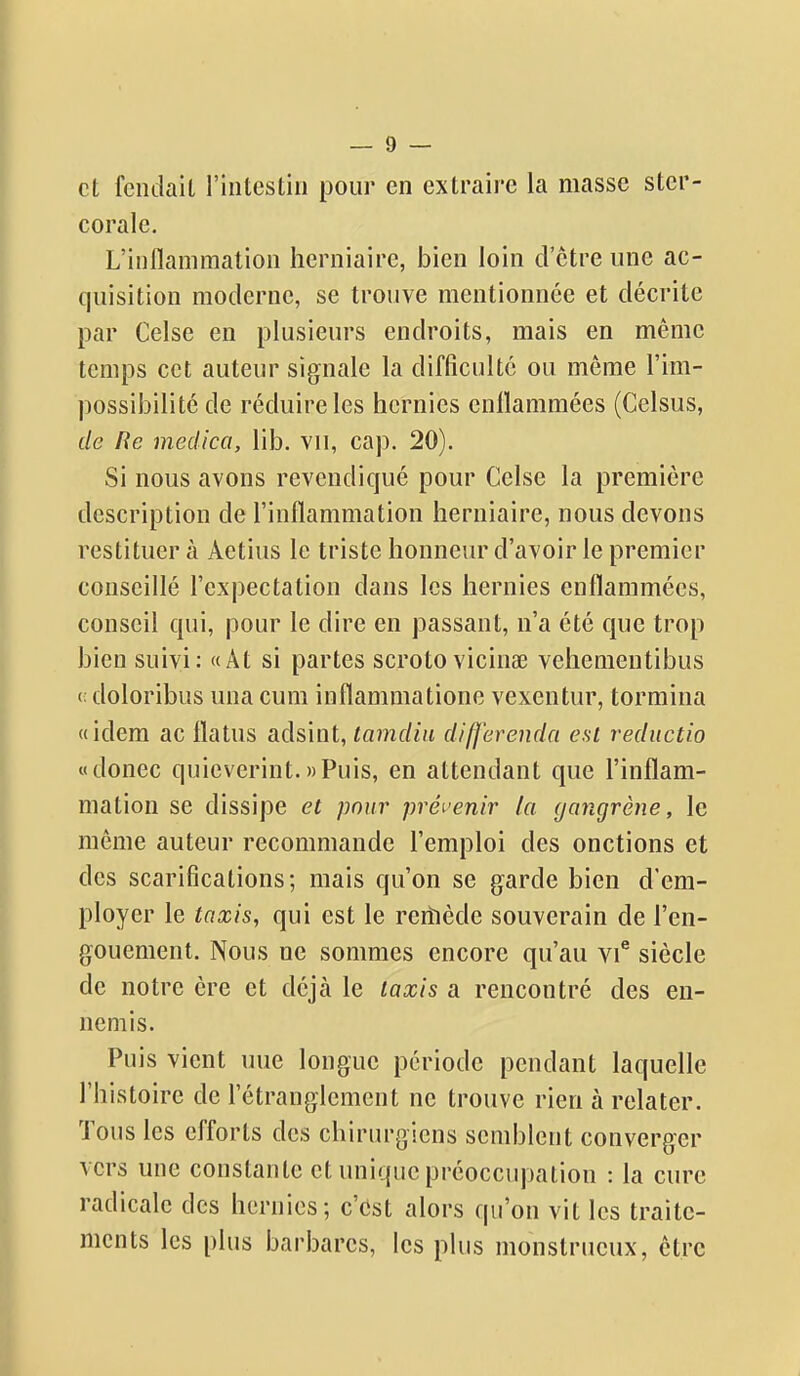 et fendait l'intestin pour en extraire la masse ster- corale. L'inflammation herniaire, bien loin d'être une ac- quisition moderne, se trouve mentionnée et décrite par Celse en plusieurs endroits, mais en même temps cet auteur signale la difficulté ou même l'im- possibilité de réduire les hernies enflammées (Celsus, de Re medica, lib. vu, cap. 20). Si nous avons revendiqué pour Celse la première description de l'inflammation herniaire, nous devons restituer à Aetius le triste honneur d'avoir le premier conseillé l'expectation dans les hernies enflammées, conseil qui, pour le dire en passant, n'a été que trop bien suivi: «Ât si partes scrotovicina3 vehementibus (; doloribus una cum inflammatione vexentur, tormina «idem ac flatus adsint, tamdin differenda est reductio «donec quicverint.«Puis, en attendant que l'inflam- mation se dissipe et pour prévenir la ijangrène, le même auteur recommande l'emploi des onctions et des scarifications; mais qu'on se garde bien d'em- ployer le taxis, qui est le rerïiède souverain de l'en- gouement. Nous ne sommes encore qu'au vi* siècle de notre ère et déjà le taxis a rencontré des en- nemis. Puis vient une longue période pendant laquelle l'histoire de l'étranglement ne trouve rien à relater. Tous les efforts des chirurgiens semblent converger vers une constante et unique préoccupation : la cure radicale des hernies; c'est alors qu'on vit les traite- ments les plus barbares, les plus monstrueux, être