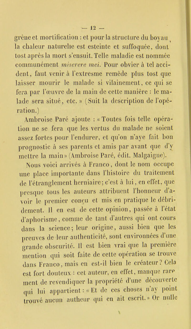 grcncct morlification : et pour la structure du boyau ^ la chaleur naturelle est esteiiite et suffoquée, dont tost après la mort s'ensuit. Telle maladie est nommée communément miserere mei. Pour obvier à tel acci- dent, faut venir à Textresme remède plus tost que laisser mourir le malade si vilainement, ce qui se fera par l'œuvre de la main de cette manière : le ma- lade sera situé, etc. » (Suit la description de l'opé- ration.) Ambroise Paré ajoute : « Toutes fois telle opéra- tion ne se fera que les vertus du malade ne soient assez fortes pour l'endurer, et qu'on n'aye fait bon prognostic à ses parents et amis par avant que d'y mettre la main» (Ambroise Paré, édit. Malgaigne). Nous voici arrivés à Franco, dont le nom occupe une place importante dans l'histoire du traitement de l'étranglement herniaire; c'est à lui, en effet, que presque tous les auteurs attribuent l'honneur d'a- voir le premier conçu et mis en pratique le débri- dement. Il en est de cette opinion, passée à l'état d'aphorisme, comme de tant d'autres qui ont cours dans la science ; leur origine, aussi bien que les preuves de leur authenticité, sont environnées d'une grande obscurité. 11 est bien vrai que la première mention qui soit faite de cette opération se trouve dans Franco, mais en est-il bien le créateur? Cela est fort douteux : cet auteur, en effet, manque rarf> ment de revendiquer la ju-opriété d'une découverte qui lui appartient : « Et de ces choses n'ay point trouvé aucun autheur qui en ait escrit.» Or nulle