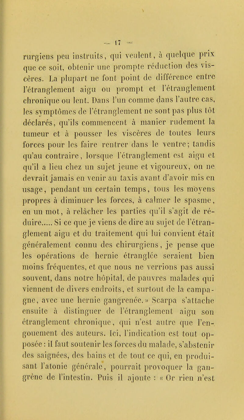 riirgiens peu instruits, qui veulent, à quelque prix que ce soit, obtenir une prompte réduction des vis- cères. La plupart ne font point de différence entre l'étranglement aigu ou prompt et l'étranglement chronique ou lent. Dans l'un comme dans l'autre cas, les symptômes de l'étranglement ne sont pas plus tôt déclarés, qu'ils commencent à manier rudement la tumeur et à pousser les viscères de toutes leurs forces pour les faire rentrer dans le ventre; tandis qu'au contraire, lorsque l'étranglement est aigu et qu'il a lieu chez un sujet jeune et vigoureux, on ne devrait jamais en venir au taxis avant d'avoir mis en usage, pendant un certain temps, tous les moyens propres à diminuer les forces, à calmer le spasme, en un mot, à relâcher les parties qu'il s'agit de ré- duire Si ce que je viens de dire au sujet de l'étran- glement aigu et du traitement qui lui convient était généralement connu des chirurgiens, je pense que les opérations de hernie étranglée seraient bien moins fréquentes, et que nous ne verrions pas aussi souvent, dans notre hôpital, de pauvres malades qui viennent de divers endroits, et surtout de la campa- gne, avec une hernie gangrenée.» Scarpa s'attache ensuite à distinguer de l'étranglement aigu son étranglement chronique, qui n'est autre que l'en- gouement des auteurs. Ici, l'indication est tout op- posée : il faut soutenir les forces du malade, s'abstenir des saignées, des bains et de tout ce qui, en produi- sant l'atonie générale, pourrait provoquer la gan- grène de l'intestin. Puis il ajoute : « Or rien n'est