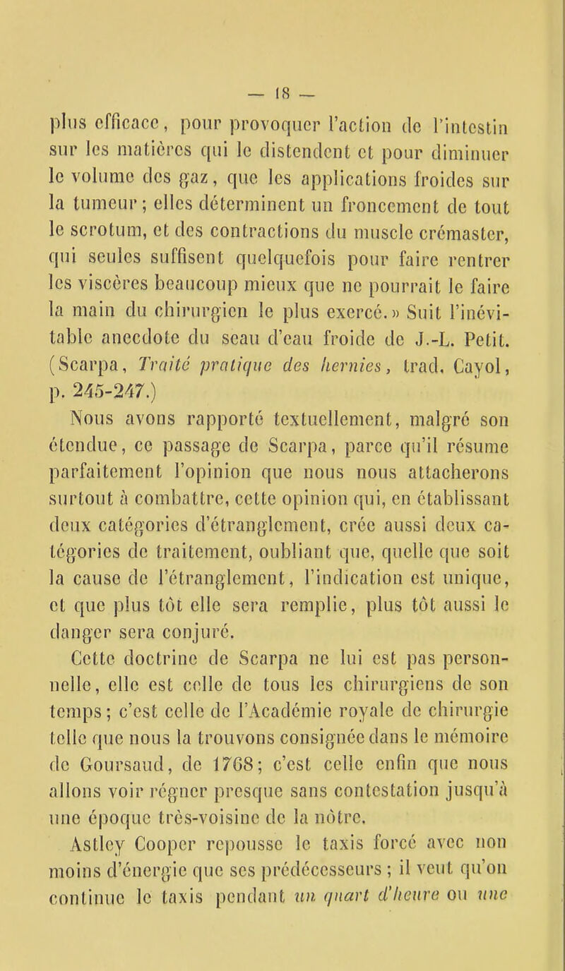 plus efficace, pour provoquer l'action ilc rintcstin sur les matières qui le distendent et pour diminuer le volume des gaz, que les applications froides sur la tumeur; elles déterminent un froncement de tout le scrotum, et des contractions du muscle crémaster, qui seules suffisent quelquefois pour faire rentrer les viscères beaucoup mieux que ne pourrait le faire la main du chirurgien le plus exerce.)) Suit l'inévi- table anecdote du seau d'eau froide de J.-L. Petit. (Scarpa, Traité pratique des hernies, trad, Cayol, p. 245-247.) Nous avons rapporté textuellement, malgré son étendue, ce passage de Scarpa, parce qu'il résume parfaitement l'opinion que nous nous attacherons surtout à combattre, cette opinion qui, en établissant deux catégories d'étranglement, crée aussi deux ca- tégories de traitement, oubliant que, quelle que soit la cause de l'étranglement, l'indication est unique, et que plus tôt elle sera remplie, plus tôt aussi le danger sera conjuré. Cette doctrine de Scarpa ne lui est pas person- nelle, elle est colle de tous les chirurgiens de son temps; c'est celle de l'Académie royale de chirurgie telle que nous la trouvons consignée dans le mémoire de Goursaud, de 1768; c'est celle enfin que nous allons voir régner presque sans contestation jusqu'à une époque très-voisine de la nôtre. Astley Coopcr repousse le taxis forcé avec non moins d'énergie que ses prédécesseurs ; il veut qu'on continue le taxis pendant im quart d'heure ou une