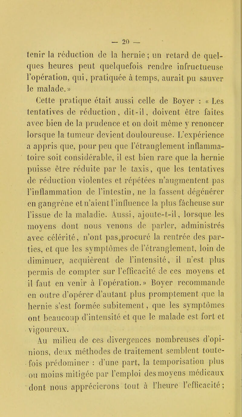 tenir la réducliou de la hernie ; un retard de quel- ques heures peut quelquefois rendre infructueuse l'opération, qui, pratiquée à temps, aurait pu sauver le malade.» Cette pratique était aussi celle de Boyer : « Les tentatives de réduction, dit-il, doivent être faites avec bien de la prudence et on doit même y renoncer lorsque la tumeur devient douloureuse. L'expérience a appris que, pour peu que l'étranglement inflamma- toire soit considérable, il est bien rare que la hernie puisse être réduite par le taxis, que les tentatives de réduction violentes et répétées n'augmentent pas l'inflammation de l'intestin, ne la fassent dégénérer en gangrène et n'aient l'influence la plus fâcheuse sur l'issue de la maladie. Aussi, ajoute-t-il, lorsque les moyens dont nous venons de parler, administrés avec célérité, n'ont pas.procuré la rentrée des par- ties, et que les symptômes de l'étranglement, loin de diminuer, acquièrent de l'intensité, il n'est plus permis de compter sur l'efficacité de ces moyens et il faut en venir à l'opération.» Boyer recommande en outre d'opérer d'autant plus promptement que la hernie s'est formée subitement, que les symptômes ont beaucoup d'intensité et que le malade est fort et vigoureux. Au milieu de ces divergences nombreuses d'opi- nions, deux méthodes de traitement semblent toute- fois prédominer : d'une part, la temporisation plus ou moins mitigée par l'emploi des moyens médicaux dont nous apprécierons tout à l'heure l'efdcacité;