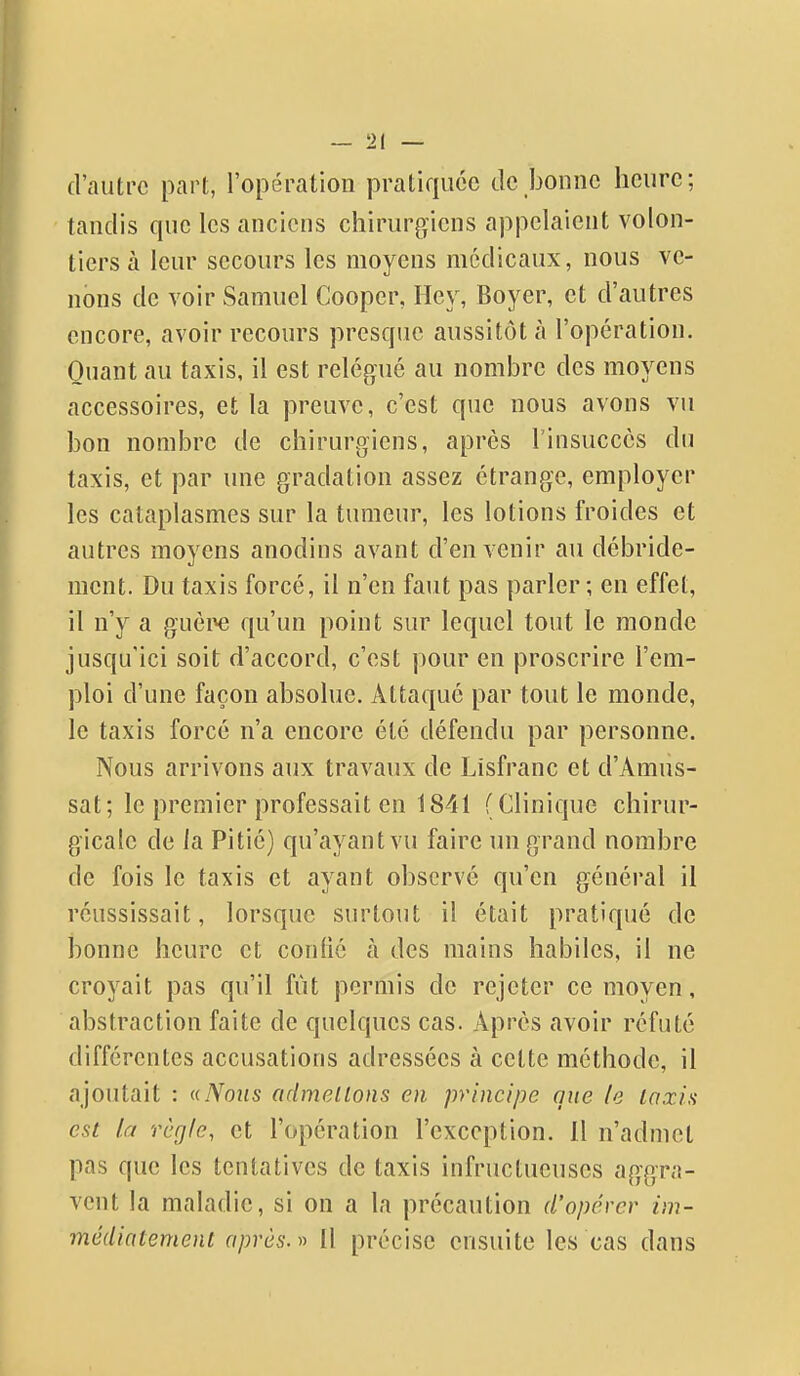 d'autre part, l'opération pratiquée de bonne heure; tandis que les anciens chirurgiens appelaient volon- tiers à leur secours les moyens médicaux, nous ve- nons de voir Samuel Cooper, Hey, Boyer, et d'autres encore, avoir recours presque aussitôt à l'opération. Quant au taxis, il est relégué au nombre des moyens accessoires, et la preuve, c'est que nous avons vu bon nombre de chirurgiens, après rinsucccs du taxis, et par une gradation assez étrange, employer les cataplasmes sur la tumeur, les lotions froides et autres moyens anodins avant d'en venir au débride- ment. Du taxis forcé, il n'en faut pas parler; en effet, il n'y a guèi^ qu'un point sur lequel tout le monde jusqu'ici soit d'accord, c'est pour en proscrire l'em- ploi d'une façon absolue. Attaqué par tout le monde, le taxis forcé n'a encore été défendu par personne. Nous arrivons aux travaux de Lisfranc et d'Amus- sat; le premier professait en 1841 (Clinique chirur- gicale de la Pitié) qu'ayant vu faire un grand nombre de fois le taxis et ayant observé qu'en général il réussissait, lorsque surtout il était pratiqué de bonne heure et confié à des mains habiles, il ne croyait pas qu'il fût permis de rejeter ce moyen, abstraction faite de quelques cas. Après avoir réfuté différentes accusations adressées à cette méthode, il ajoutait : a Nous odmellons en principe que le laxia est la règle, et l'opération l'exception. Il n'admet pas que les tentatives de taxis infructueuses aggra- vent la maladie, si on a la précaution d'opérer im- médiatement après. » Il précise ensuite les cas dans