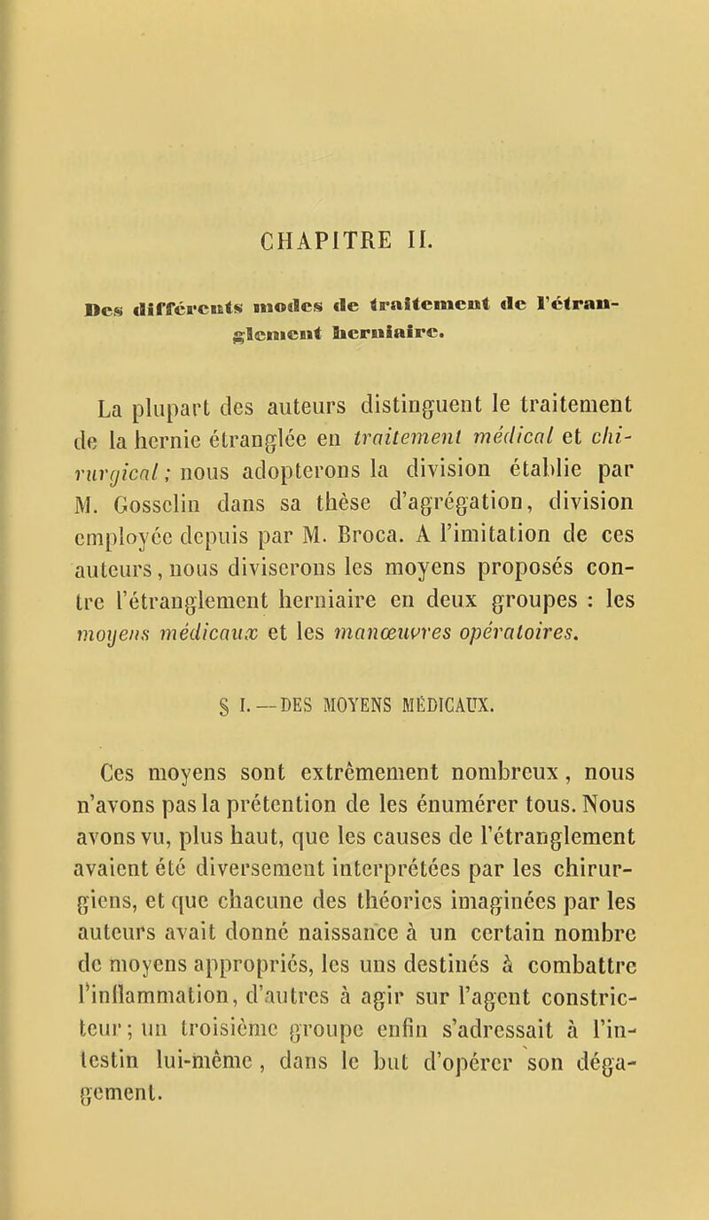 CHAPITRE IL Des dîffcrcuis modes de traitement de l'ctran- glcnicut Bierulaire. La plupart des auteurs distinguent le traitement de la hernie étranglée en traitement médical et c/z/- ntr<y/cn/; nous adopterons la division établie par M. Gossclin dans sa thèse d'agrégation, division employée depuis par M. Broca. A l'imitation de ces auteurs, nous diviserons les moyens proposés con- tre l'étranglement herniaire en deux groupes : les moyens médicaux et les manœuvres opératoires. S DES MOYENS MÉDICAUX. Ces moyens sont extrêmement nombreux, nous n'avons pas la prétention de les énumérer tous. Nous avons vu, plus haut, que les causes de l'étranglement avaient été diversement interprétées par les chirur- giens, et que chacune des théories imaginées par les auteurs avait donné naissance à un certain nombre de moyens appropriés, les uns destinés à combattre Tinllammation, d'autres à agir sur l'agent constric- teur ; un troisième groupe enfin s'adressait à l'in- lestin lui-même , dans le but d'opérer son déga- gement.