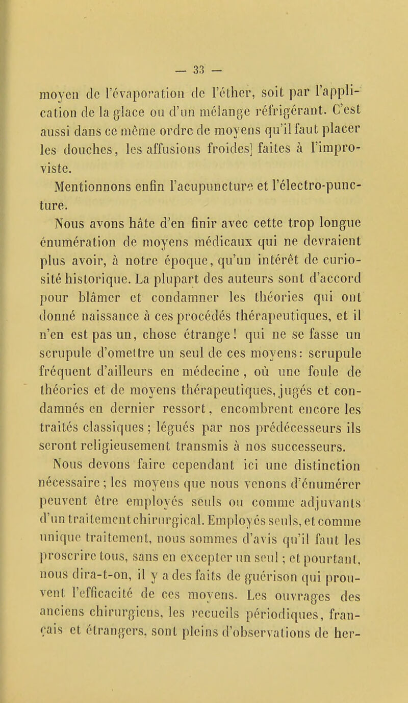 moyen de l'évaporatioii de l'éthcr, soit par l'appli- cation de la glace ou d'un mélange réfrigérant. C'est aussi dans ce même ordre de moyens qu'il faut placer les douches, les affusions froides] faites à l'impro- viste. Mentionnons enfin l'acupuncture^ et l'clectro-punc- ture. Nous avons hâte d'en finir avec cette trop longue énumération de moyens médicaux qui ne devraient plus avoir, à notre époque, qu'un intérêt de curio- sité historique. La plupart des auteurs sont d'accord pour blâmer et condamner les théories qui ont donné naissance à ces procédés thérapeutiques, et il n'en est pas un, chose étrange! qui ne se fasse un scrupule d'omeltre un seul de ces moyens: scrupule fréquent d'ailleurs en médecine , où une foule de théories et de moyens thérapeutiques, jugés et con- damnés en dernier ressort, encombrent encore les traités classiques ; légués par nos prédécesseurs ils seront religieusement transmis à nos successeurs. Nous devons faire cependant ici une distinction nécessaire ; les moyens que nous venons d'énumérer peuvent être employés seuls ou comme adjuvants d'un traitementchiriu'gical. Employés seuls, et comme unique traitement, nous sommes d'avis qu'il faut les proscrire tous, sans en excepter un seul ; et pourtant, nous dira-t-on, il y a des faits de guérison qui prou- vent l'efficacité de ces moyens. Les ouvrages des anciens chirurgiens, les recueils périodiques, fran- çais et étrangers, sont pleins d'observations de lier-