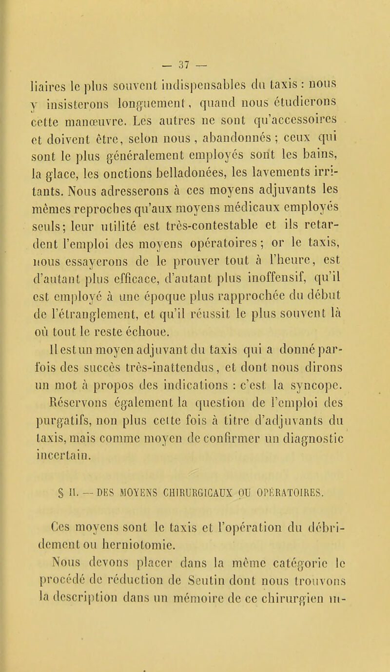 liaircs le plus souvent iutlispcnsables du taxis : nous y insisterons longuement, quand nous étudierons cette manœuvre. Les autres ne sont qu'accessoires et doivent être, selon nous , abandonnés ; ceux qui sont le plus généralement employés sont les bains, la glace, les onctions belladonées, les lavements irri- tants. Nous adresserons à ces moyens adjuvants les mêmes reproches qu'aux moyens médicaux employés seuls; leur utilité est très-contestable et ils retar- dent l'emploi des moyens opératoires; or le taxis, nous essayerons de le prouver tout à l'heure, est d'autant plus efficace, d'autant plus inoffensif, qu'il est employé à une époque plus rapprochée du début de l'étranglement, et qu'il réussit le plus souvent là où tout le reste échoue. 11 estun moyen adjuvant du taxis quia donné par- fois des succès très-inattendus, et dont nous dirons un mot à propos des indications : c'est la syncope. Réservons également la question de l'emploi des purgatifs, non plus celte fois à titre d'adjuvants du taxis, mais comme moyen de confirmer un diagnostic incertain. S II. — DES MOYENS CHIRURGICAUX OU OPÉRATOIRES. Ces moyens sont le taxis et l'opération du débri- dement ou herniotomie. Nous devons placer dans la môme catégorie le procédé de réduction de Seutin dont nous trouvons la description dans un mémoire de ce chirurgien ni-