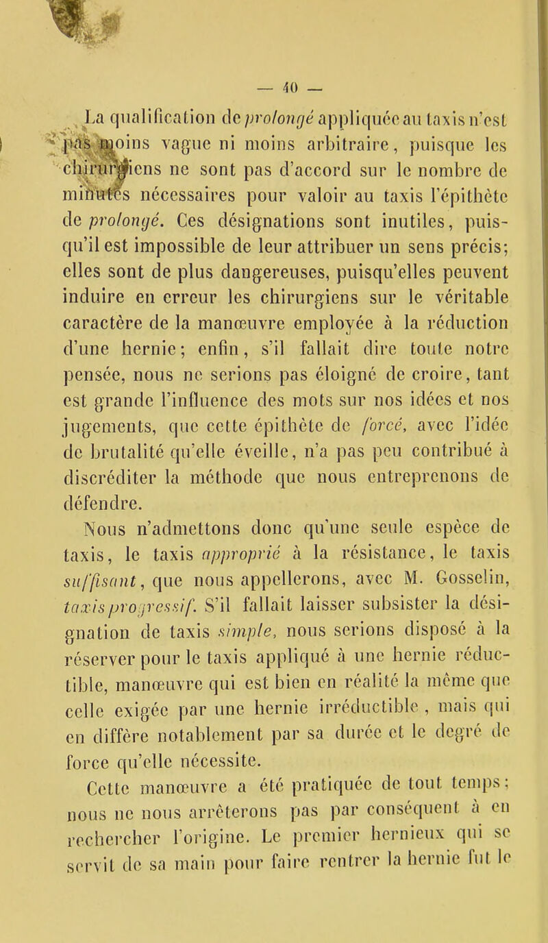 — /iO — La qiialilication de proloiujé appliqnooaii taxis n'est ^l^i<'itS-JDoins vague ni moins arbitraire, puisque les chm»yiens ne sont pas d'accord sur le nombre de miftHtes nécessaires pour valoir au taxis Tépithète de prolongé. Ces désignations sont inutiles, puis- qu'il est impossible de leur attribuer un sens précis; elles sont de plus dangereuses, puisqu'elles peuvent induire en erreur les chirurgiens sur le véritable caractère de la manœuvre employée à la réduction d'une hernie; enfin, s'il fallait dire toute notre pensée, nous ne serions pas éloigné de croire, tant est grande l'influence des mots sur nos idées et nos jugements, que cette épithète de forcé, avec l'idée de brutalité qu'elle éveille, n'a pas peu contribué à discréditer la méthode que nous entreprenons de défendre. Nous n'admettons donc qu'une seule espèce de taxis, le taxis approprié à la résistance, le taxis suffisant, que nous appellerons, avec M. Gosselin, taxis/jro:jrcssif S'il fallait laisser subsister la dési- gnation de taxis simple, nous serions disposé à la réserver pour le taxis appliqué à une hernie réduc- tible, manœuvre qui est bien en réalité la mcmc que celle exigée par une hernie irréductible , mais qui en diffère notablement par sa durée et le degré de force qu'elle nécessite. Cette manœuvre a été pratiquée de tout temps; nous ne nous arrêterons pas par conséquent à en rechercher l'origine. Le premier hernieux qui se servit de sa main pour faire rentrer la hernie fut le