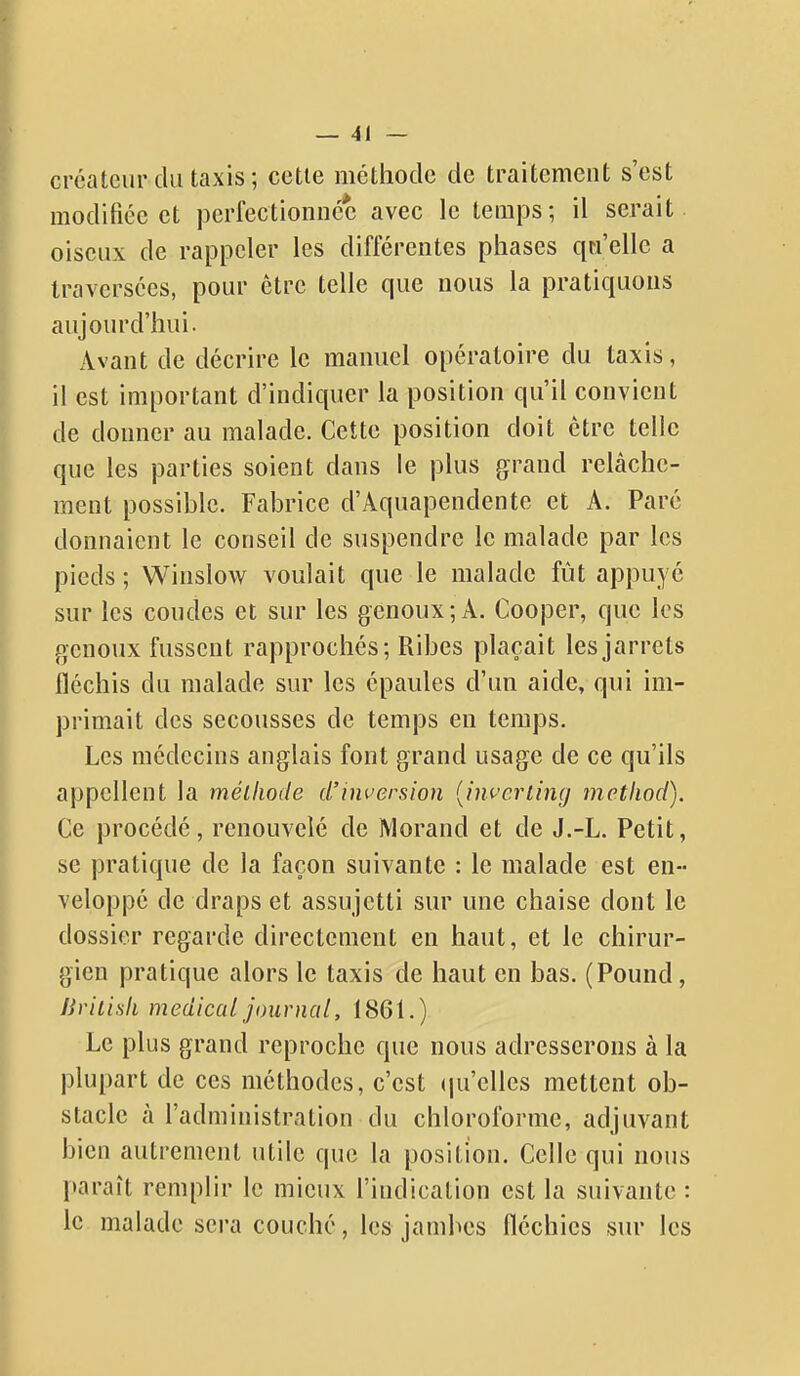 créateur du taxis ; cette méthode de traitement s'est modifiée et perfectionnée avec le temps; il serait oiseux de rappeler les différentes phases qn'ellc a traversées, pour être telle que nous la pratiquons aujourd'hui. Avant de décrire le manuel opératoire du taxis, il est important d'indiquer la position qu'il convient de donner au malade. Cette position doit être telle que les parties soient dans le plus grand relâche- ment possible. Fabrice d'Aquapendente et A. Paré donnaient le conseil de suspendre le malade par les pieds ; Winslow voulait que le malade fût appuyé sur les coudes et sur les genoux; A. Cooper, que les genoux fussent rapprochés; Ribes plaçait les jarrets fléchis du malade sur les épaules d'un aide, qui im- primait des secousses de temps en temps. Les médecins anglais font grand usage de ce qu'ils appellent la mélliode d'inversion {inverting metliod). Ce procédé, renouvelé de Morand et de J.-L. Petit, se pratique de la façon suivante : le malade est en- veloppé de draps et assujetti sur une chaise dont le dossier regarde directement en haut, et le chirur- gien pratique alors le taxis de haut en bas. (Pound, Jiritisli médical journal, 1861.) Le plus grand reproche que nous adresserons à la plupart de ces méthodes, c'est (jnelles mettent ob- stacle à l'administration du chloroforme, adjuvant bien autrement utile que la position. Celle qui nous paraît remplir le mieux l'indication est la suivante : le malade sera couché, les jambes fléchies sur les