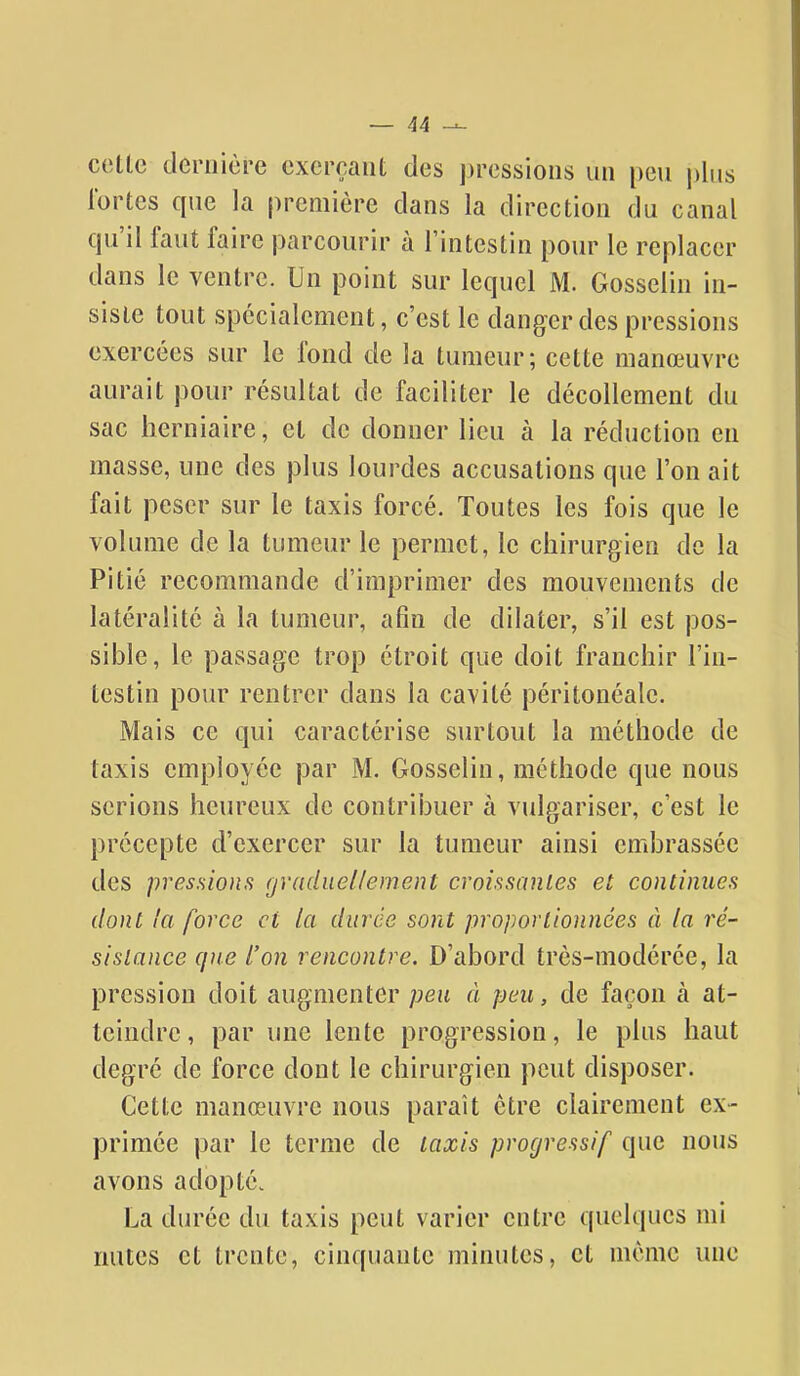 cette dernière exerçant des pressions un peu plus fortes que la première dans la direction du canal qu'il faut faire parcourir à l'intestin pour le replacer dans le ventre. Un point sur lequel M. Gosselin in- siste tout spécialement, c'est le danger des pressions exercées sur le fond de la tumeur; cette manœuvre aurait pour résultat de faciliter le décollement du sac herniaire, et de donner lieu à la réduction eu masse, une des plus lourdes accusations que l'on ait fait peser sur le taxis forcé. Toutes les fois que le volume de la tumeur le permet, le chirurgien de la Pitié recommande d'imprimer des mouvements de latéralité à la tumeur, afin de dilater, s'il est pos- sible, le passage trop étroit que doit franchir l'in- testin pour rentrer dans la cavité péritonéale. Mais ce qui caractérise surtout la méthode de taxis employée par M. Gosselin, méthode que nous serions heureux de contribuer à vulgariser, c'est le précepte d'exercer sur la tumeur ainsi embrassée des pressions graduellement croissantes et continues dont la force et la durée sont proportionnées à la ré- sistance que l'on rencontre. D'abord très-modérée, la pression doit augmenter peu à peu, de façon à at- teindre , par une lente progression, le plus haut degré de force dont le chirurgien peut disposer. Cette manœuvre nous paraît être clairement ex- primée par le terme de taxis progressif que nous avons adopté. La durée du taxis peut varier entre quelques mi mites et trente, cinquante minutes, et même une