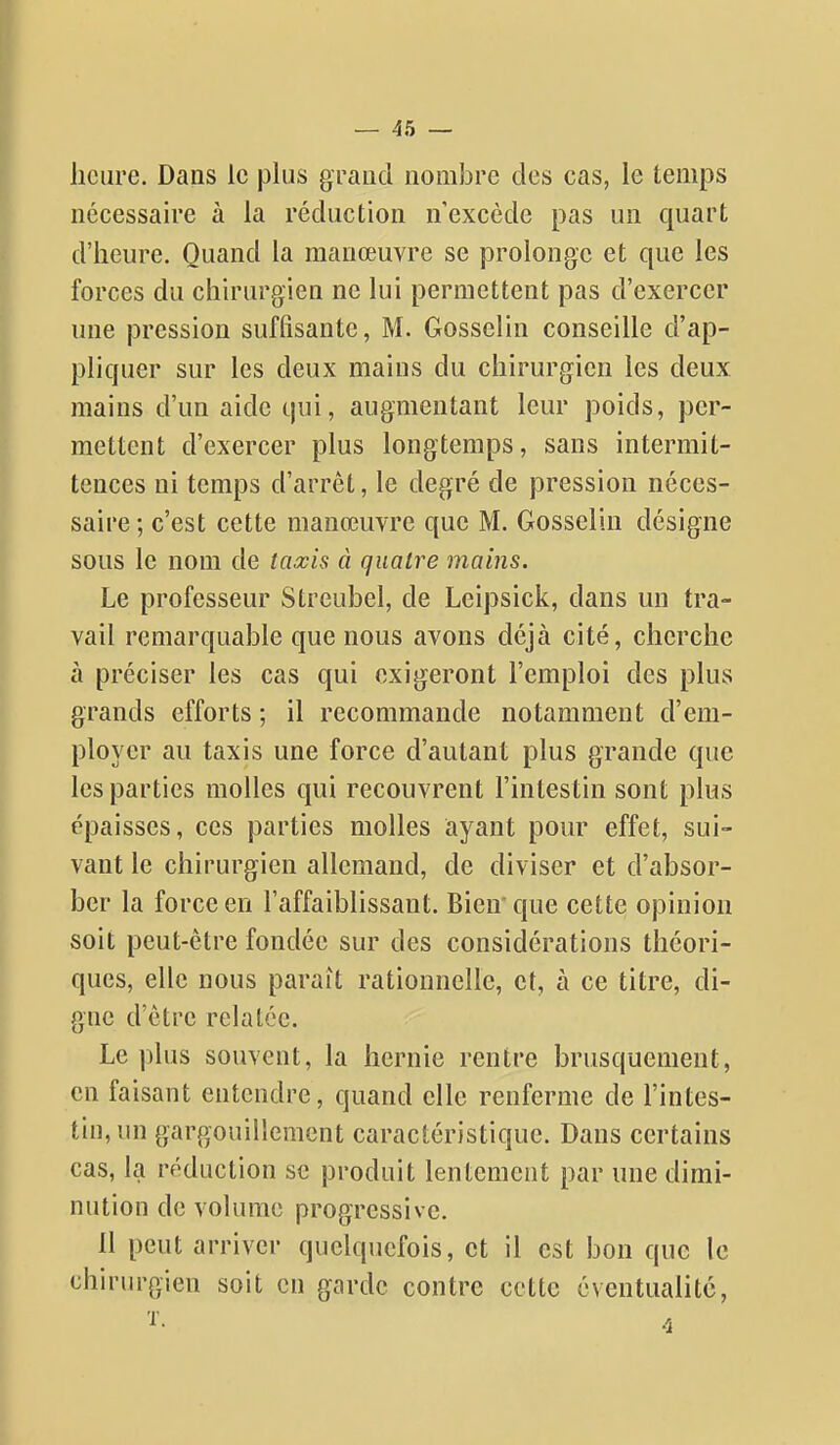 heure. Dans le plus grand nombre des cas, le temps nécessaire à la réduction n'excède pas un quart d'heure. Quand la manœuvre se prolonge et que les forces du chirurgien ne lui permettent pas d'exercer une pression suffisante, M. Gosselin conseille d'ap- pliquer sur les deux mains du chirurgien les deux mains d'un aide qui, augmentant leur poids, per- mettent d'exercer plus longtemps, sans intermit- tences ni temps d'arrêt, le degré de pression néces- saire; c'est cette manœuvre que M. Gosselin désigne sous le nom de taxis à quatre mains. Le professeur Streubel, de Leipsick, dans un tra- vail remarquable que nous avons déjà cité, cherche à préciser les cas qui exigeront l'emploi des plus grands efforts ; il recommande notamment d'em- ployer au taxis une force d'autant plus grande que les parties molles qui recouvrent l'intestin sont plus épaisses, ces parties molles ayant pour effet, sui- vant le chirurgien allemand, de diviser et d'absor- ber la force en l'affaiblissant. Bien' que cette opinion soit peut-être fondée sur des considérations théori- ques, elle nous paraît rationnelle, et, à ce titre, di- gne d'être relatée. Le plus souvent, la hernie rentre brusquement, en faisant entendre, quand elle renferme de l'intes- tin, un gargouillement caractéristique. Dans certains cas, la réduction se produit lentement par une dimi- nution de volume progressive. 11 peut arriver quelquefois, et il est bon que le chirurgien soit eu garde contre cette éventualité,