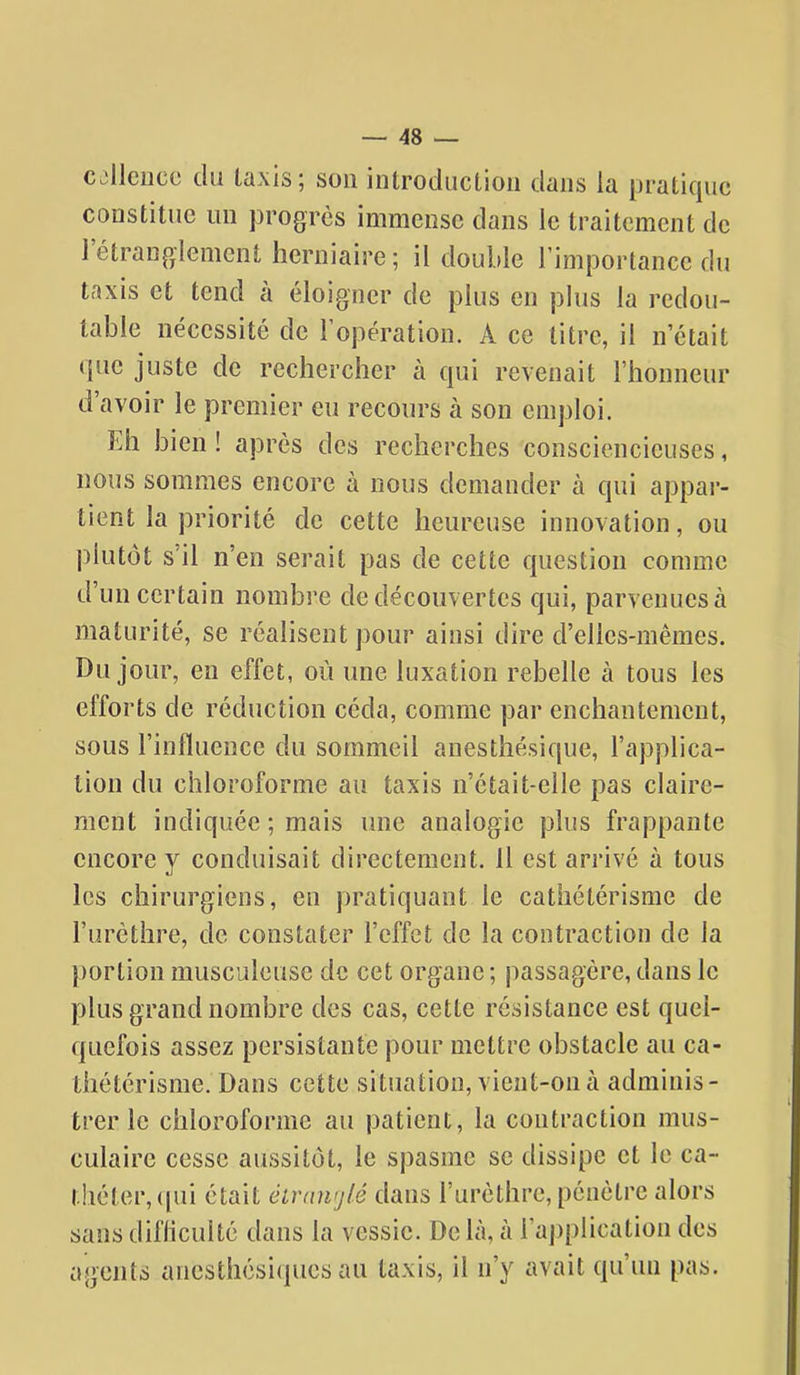 cjllcuce du taxis; son introduction dans la pratique constitue un progrès immense dans le traitement de l'étranglement herniaire ; il double l'importance du taxis et tend à éloigner de plus en plus la redou- table nécessité de l'opération. A ce litre, il n'était que juste de rechercher à qui revenait l'honneur d'avoir le premier eu recours à son emploi. Eh bien ! après des recherches consciencieuses, nous sommes encore à nous demander à qui appar- tient la priorité de cette heureuse innovation, ou plutôt s'il n'en serait pas de cette question comme d'un certain nombre de découvertes qui, parvenues à maturité, se réalisent pour ainsi dire d'elles-mêmes. Du jour, en effet, où une luxation rebelle à tous les efforts de réduction céda, comme par enchantement, sous l'influence du sommeil anesthésique, l'applica- tion du chloroforme au taxis n'était-elle pas claire- ment indiquée ; mais une analogie plus frappante encore y conduisait directement. 11 est arrivé à tous les chirurgiens, en pratiquant le cathétérisme de l'urèthre, de constater l'effet de la contraction de la portion musculeuse de cet organe ; passagère, dans le plus grand nombre des cas, cette résistance est quel- quefois assez persistante pour mettre obstacle au ca- thétérisme. Dans cette situation, vient-on à adminis- trer le chloroforme au patient, la contraction mus- culaire cesse aussitôt, le spasme se dissipe et le ca- théter, ([ui était éirnnrjlé dans l'urèthre, pénètre alors sans difliculté dans la vessie. De là, à raj)plication des agents anesthésicpies au taxis, il n'y avait qu'un pas.