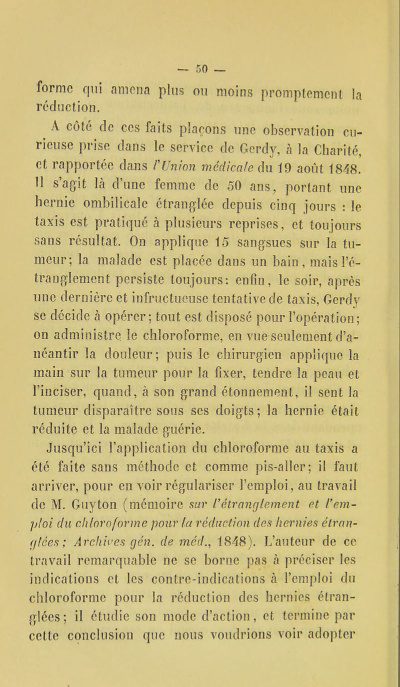 forme qui amena plus on moins promptemcnt la réduction. A côté de ces faits plaçons une observation cu- rieuse prise dans le service de Gerdy, à la Charité, et rapportée dans rUnion médicale du 19 août 1848. 11 s'agit là d'une femme de 50 ans, portant une hernie ombilicale étranglée depuis cinq jours : le taxis est pratiqué à plusieurs reprises, et toujours sans résultat. On applique 15 sangsues sur la tu- meur; la malade est placée dans un bain, mais l'é- tranglement persiste toujours: enfin, le soir, après une dernière et infructueuse tentative de taxis, Gerdy se décide à opérer; tout est disposé pour l'opération; on administre le chloroforme, en vue seulement d'a- néantir la douleur; puis le chirurgien applique la main sur la tumeur pour la fixer, tendre la peau et l'inciser, quand, à son grand étonnement, il sent la tumeur disparaître sous ses doigts; la hernie était réduite et la malade guérie. Jusqu'ici l'application du chloroforme au taxis a été faite sans méthode et comme pis-aller; il faut arriver, pour en voir régulariser l'emploi, au travail de M. Guy ton (mémoire sur rétrancjlement et l'em- ploi du ch/ornforme pour la réduction des hernies élrnn- f/lces; Archives gén. de méd., 1848). L'auteur de ce travail remarquable ne se borne pas à préciser les indications et les contre-indications à l'emploi du chloroforme pour la réduction des hernies étran- glées; il étudie son mode d'action, et termine par cette conclusion que nous voudrions voir adopter