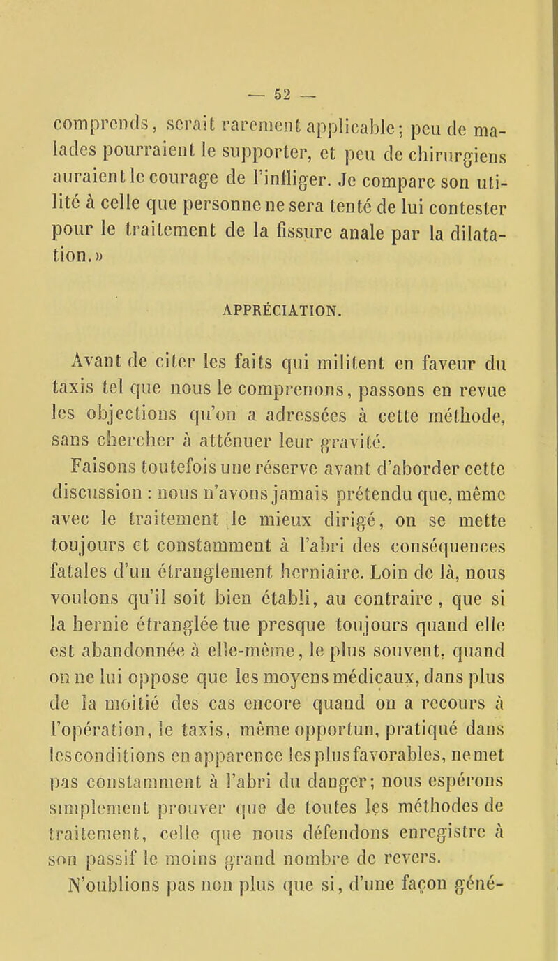 comprends, serait rarement applicable; peu de ma- lades pourraient le supporter, et peu de chirurgiens auraient le courage de l'inlliger. Je compare son uti- lité à celle que personne ne sera tenté de lui contester pour le traitement de la fissure anale par la dilata- tion.» APPRÉCIATION. Avant de citer les faits qui militent en faveur du taxis tel que nous le comprenons, passons en revue les objections qu'on a adressées à cette méthode, sans chercher à atténuer leur gravité. Faisons toutefois une réserve avant d'aborder cette discussion : nous n'avons jamais prétendu que, même avec le traitement le mieux dirigé, on se mette toujours et constamment à l'abri des conséquences fatales d'un étranglement herniaire. Loin de là, nous voulons qu'il soit bien établi, au contraire, que si la hernie étranglée tue presque toujours quand elle est abandonnée à elle-même, le plus souvent, quand ou ne lui oppose que les moyens médicaux, dans plus de la moitié des cas encore quand on a recours à l'opération, le taxis, même opportun, pratiqué dans lesconditions en apparence les plus favorables, nemet pas constamment à l'abri du danger; nous espérons smiplement prouver que de toutes les méthodes de traitement, celle que nous défendons enregistre à son passif le moins grand nombre de revers. iN'oublions pas non plus que si, d'une façon géné-