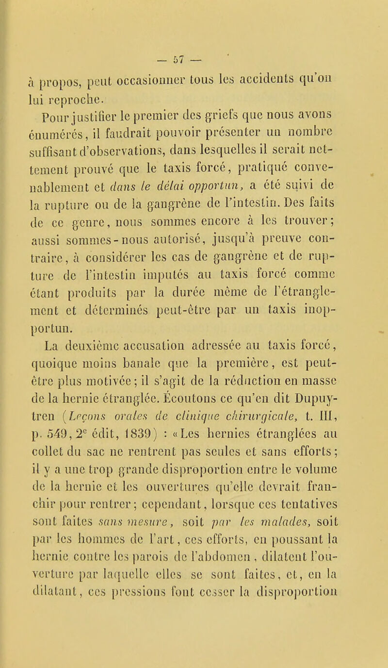 à propos, peut occasionner tous les accidents qu'on lui reproche. Pour justifier le premier des griets que nous avons cnumérés, il faudrait pouvoir présenter un nombre suffisant d'observations, dans lesquelles il serait net- tement prouvé que le taxis forcé, pratiqué conve- nablement et dans le délai opportun, a été suivi de la rupture ou de la gangrène de l'intestin. Des faits de ce genre, nous sommes encore à les trouver; aussi sommes-nous autorisé, jusqu'à preuve con- traire , à considérer les cas de gangrène et de rup- ture de l'intestin imputés au taxis forcé comme étant produits par la durée môme de l'étrangle- ment et déterminés peut-être par un taxis inop- portun. La deuxième accusation adressée au taxis forcé, quoique moins banale que la première, est peut- être plus motivée; il s'agit de la réduction en masse de la hernie étranglée. Écoutons ce qu'en dit Dupuy- tren [Leçons orales de clinique chirurgicale, t. III, p. 549, 2*^ édit, 1839) : «Les hernies étranglées au collet du sac ne rentrent pas seules et sans efforts; il y a une trop grande disproportion entre le volume de la hernie et les ouvertures qu'elle devrait fran- chir pour rentrer; cependant, lorsque ces tentatives sont faites sans mesure, soit par les malades, soit par les hommes de l'art, ces efforts, en poussant la hernie contre les parois de l'abdomen , dilatent l'ou- verture par laquelle elles se sont faites, et, en la dilatant, ces pressions font cesser la disproportion