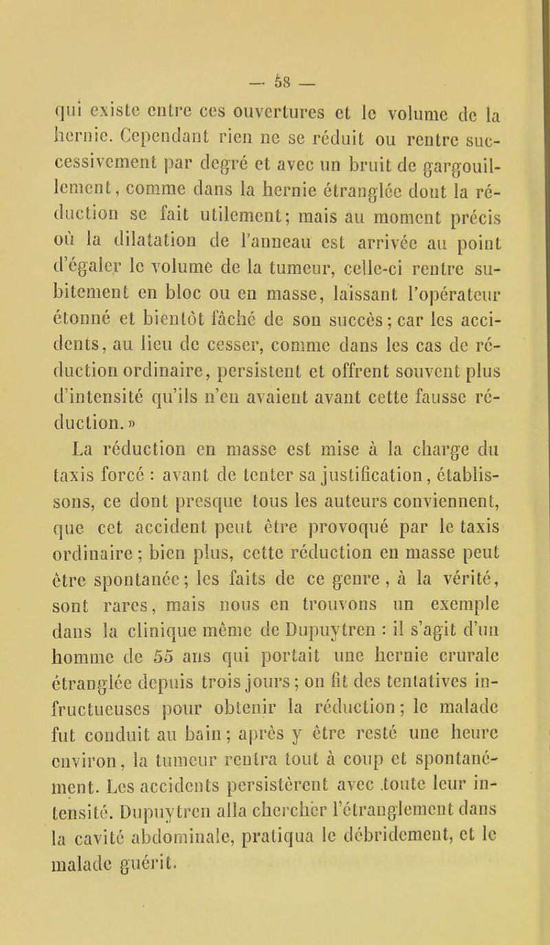 - è8 - qui existe entre ces ouvertures et le volume de la hernie. Cependant rien ne se réduit ou rentre suc- cessivement par degré et avec un bruit de gargouil- lement, comme dans la hernie étranglée dont la ré- duction se fait utilement; mais au moment précis où la dilatation de l'anneau est arrivée au point d'égaler le volume de la tumeur, celle-ci rentre su- bitement en bloc ou en masse, laissant l'opérateur étonné et bientôt fâché de son succès; car les acci- dents, au lieu de cesser, comme dans les cas de ré- duction ordinaire, persistent et offrent souvent plus d'intensité qu'ils n'en avaient avant cette fausse ré- duction. » La réduction en masse est mise à la charge du taxis forcé : avant de tenter sa justification, établis- sons, ce dont presque tous les auteurs conviennent, que cet accident peut être provoqué par le taxis ordinaire ; bien plus, cette réduction en masse peut être spontanée; les faits de ce genre, à la vérité, sont rares, m.ais nous en trouvons un exemple dans la clinique même de Dupuytren : il s'agit d'un homme de 55 ans qui portait une hernie crurale étranglée depuis trois jours; on fit des tentatives in- fructueuses pour obtenir la réduction ; le malade fut conduit au bain; après y être resté une heure environ, la tumeur rentra tout à coup et spontané- ment. Les accidents persistèrent avec .toute leur in- tensité. Dupuytren alla chercher rétrangiemeut dans la cavité abdominale, pratiqua le débridement, et le malade guérit.