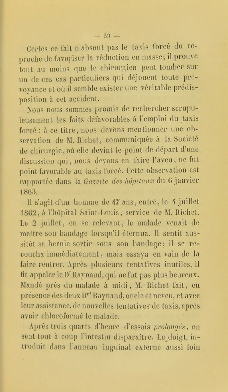 Certes ce fait n'absout pas le taxis forcé du re- proche de favoriser la réduction en masse; il prouve tout au moins que le chirurgien peut tomber sur un de ces cas particuliers qui déjouent toute pré- voyance et où il semble exister une véritable prédis- position à cet accident. Nous nous sommes promis de rechercher scrupu- leusement les faits défavorables à l'emploi du taxis forcé : à ce titre, nous dev'ons mentionner une ob- servation de M. Richet, communiquée à la Société de chirurgie, où elle devint le point de départ d'une discussion qui, nous devons en faire l'aveu, ne fut point favorable au taxis forcé. Cette observation est rapportée dans la Gazette des hôpitaux du 6 janvier 1863. Il s'agit d'un homme de A7 ans, entré, le 4 juillet 1862, à l'hôpital Saint-Louis, service de M. Richet. Le 2 juillet, en se relevant, le malade venait de mettre son bandage lorsqu'il éternua. Il sentit aus- sitôt sa hernie sortir sous son bandage; il se re- coucha immédiatement, mais essaya en vain de la faire rentrer. Après plusieurs tentatives inutiles, il fit appeler leD''Raynaud,qui ne fut pas plus heureux. Mandé près du malade à midi, M. Richet fait, en présence des deux D*^' Raynaud, oncle et neveu, et avec leur assistance, de nouvelles tentatives de taxis, après avoir chloroformé le malade. Après trois quarts d'heure d'essais prolongés, on sent tout à coup l'intestin disparaître. Le doigt, in- troduit dans l'anneau inguinal externe aussi loin