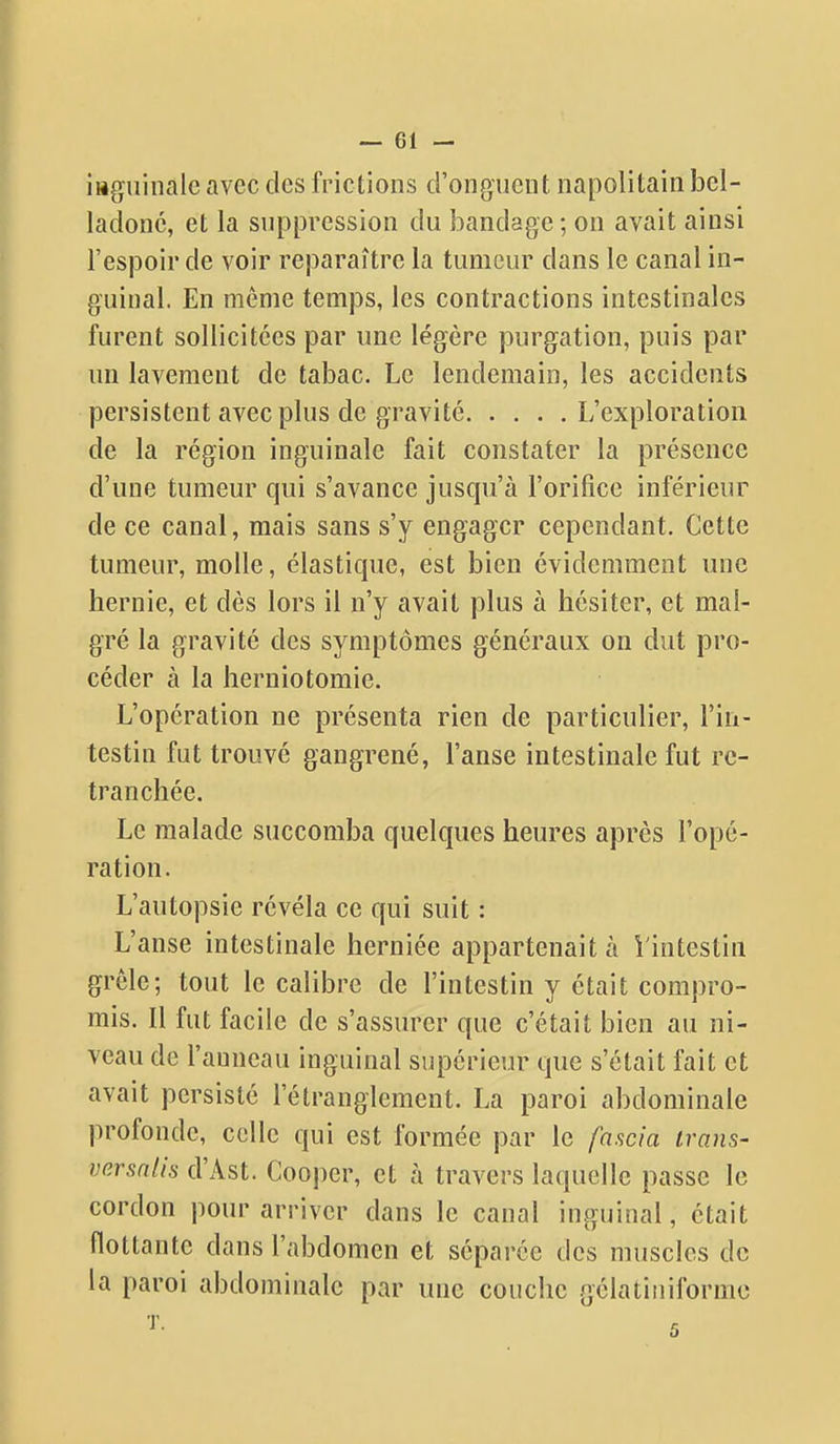 i»giiinale avec des frictions d'onguent napolitain bel- ladone, et la suppression du bandage; on avait ainsi l'espoir de voir reparaître la tumeur dans le canal in- guinal. En même temps, les contractions intestinales furent sollicitées par une légère purgation, puis par un lavement de tabac. Le lendemain, les accidents persistent avec plus de gravité L'exploration de la région inguinale fait constater la présence d'une tumeur qui s'avance jusqu'à l'orifice inférieur de ce canal, mais sans s'y engager cependant. Cette tumeur, molle, élastique, est bien évidemment une hernie, et dès lors il n'y avait plus à hésiter, et mal- gré la gravité des symptômes généraux on dut pro- céder à la herniotomie. L'opération ne présenta rien de particulier, l'in- testin fut trouvé gangrené, l'anse intestinale fut re- tranchée. Le malade succomba quelques heures après l'opé- ration. L'autopsie révéla ce qui suit : L'anse intestinale herniée appartenait à Vintestin grêle; tout le calibre de l'intestin y était compro- mis. Il fut facile de s'assurer que c'était bien au ni- veau de l'anneau inguinal supérieur que s'était fait et avait persisté l'étranglement. La paroi abdominale profonde, celle qui est formée par le fascia irans- vnrsnlis d'Ast. Cooper, et à travers laquelle passe le cordon pour arriver dans le canal inguinal, était flottante dans l'abdomen et séparée des muscles de la paroi abdominale par une couche gélatiniformc