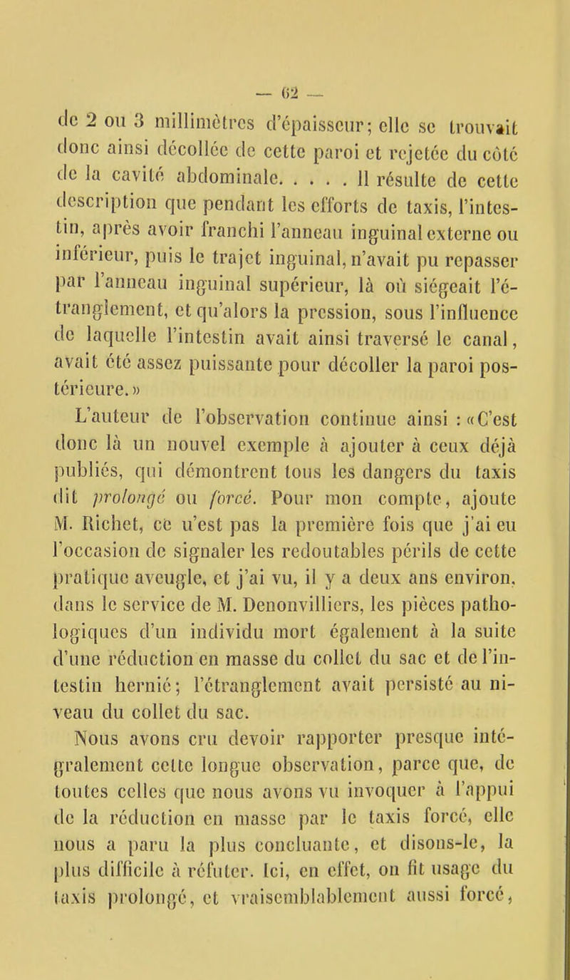 — (52 — de 2 ou 3 millimètres d'épaisseur; elle se trouvait donc ainsi décollée de cette paroi et rejetée du cote de la cavité abdominale 11 résulte de cette description que pendant les efforts de taxis, l'intes- tin, après avoir franchi l'anneau inguinal externe ou inférieur, puis le trajet inguinal, n'avait pu repasser par l'anneau inguinal supérieur, là où siégeait l'é- tranglement, et qu'alors la pression, sous l'influence de laquelle l'intestin avait ainsi traversé le canal, avait été assez puissante pour décoller la paroi pos- térieure. » L'auteur de l'observation continue ainsi : «C'est donc là un nouvel exemple à ajouter à ceux déjà publiés, qui démontrent tous les dangers du taxis dit prolongé ou forcé. Pour mon compte, ajoute M. Richet, ce u'est pas la première fois que j'ai eu l'occasion de signaler les redoutables périls de cette pratique aveugle, et j'ai vu, il y a deux ans environ, dans le service de M. Denonvillicrs, les pièces patho- logiques d'un individu mort également à la suite d'une réduction en masse du collet du sac et de l'in- testin hernié; l'étranglement avait persisté au ni- veau du collet du sac. Nous avons cru devoir rapporter presque inté- gralement celte longue observation, parce que, de toutes celles que nous avons vu invoquer à l'appui de la réduction en masse par le taxis forcé, elle nous a paru la plus concluante, et disons-le, la plus difficile à réfuter. Ici, en effet, on fit usage du taxis prolongé, et vraisemblablement aussi forcé,