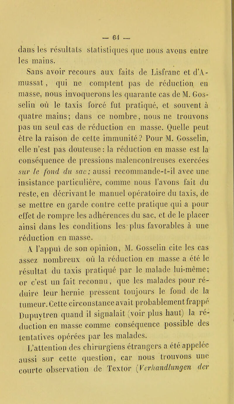 dans les résultais slalisliqucs que nous avons entre les mains. Sans avoir recours aux faits de Lisfranc et d'A- mussat, qui ne comptent pas de réduction en masse, nous invoquerons les quarante cas de M. Gos- selin où le taxis forcé fut pratiqué, et souvent à quatre mains; dans ce nombre, nous ne trouvons pas un seul cas de réduction en masse. Quelle peut être la raison de cette immunité? Pour M. Gosselin, elle n'est pas douteuse : la réduction en masse est la conséquence de pressions malencontreuses exercées sur le fond du sac; aussi recommande-t-il avec une insistance particulière, comme nous l'avons fait du reste, en décrivant le manuel opératoire du taxis, de se mettre en garde contre cette pratique qui a pour effet de rompre les adhérences du sac, et de le placer ainsi dans les conditions les plus favorables à une réduction en masse. A l'appui de son opinion, M. Gosselin cite les cas assez nombreux où la réduction en masse a été le résultat du taxis pratiqué par le malade lui-même; or c'est un fait reconnu, que les malades pour ré- duire leur hernie pressent toujours le fond de la tumeur. Cette circonstance avait probablement frappé Dupuytren quand il signalait (voir plus haut) la ré- duction en masse comme conséquence possible des tentatives opérées par les malades. L'attention des chirurgiens étrangers a été appelée aussi sur cette question, car nous trouvons une courte observation de Tcxtor {Vcrhandlungen der