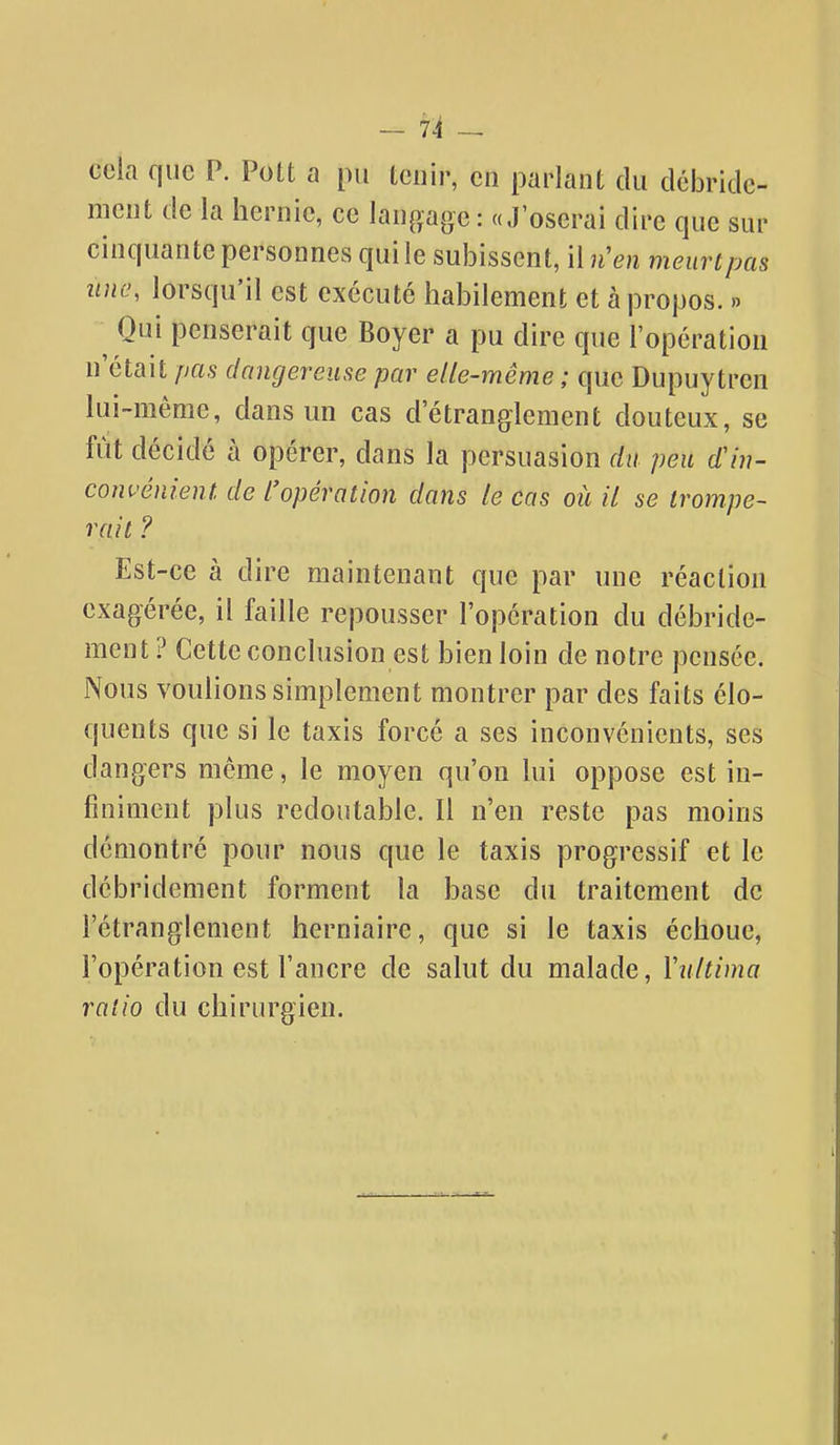 cela que P. Pott a pu tenir, en parlant du débride- meut de la hernie, ce lanp.age : «J'oserai dire que sur cinquante personnes qui le subissent, il n'en meurt pas une, lorsqu'il est exécuté habilement et à propos. » ^ Qui penserait que Boyer a pu dire que l'opération n'était pas dangereuse par elle-même ; que Dupuytren lui-même, dans un cas d'étranglement douteux, se fût décidé à opérer, dans la persuasion du peu d'in- convénient de l'opération dans le cas où il se trompe- rait ? Est-ce à dire maintenant que par une réaction exagérée, il faille repousser l'opération du débride- ment ? Cette conclusion est bien loin de notre pensée. Nous voulions simplement montrer par des faits élo- quents que si le taxis forcé a ses inconvénients, ses dangers même, le moyen qu'on lui oppose est in- finiment plus redoutable. Il n'en reste pas moins démontré pour nous que le taxis progressif et le débridement forment la base du traitement de l'étranglement herniaire, que si le taxis échoue, l'opération est l'ancre de salut du malade, Yultima ratio du chirurgien.