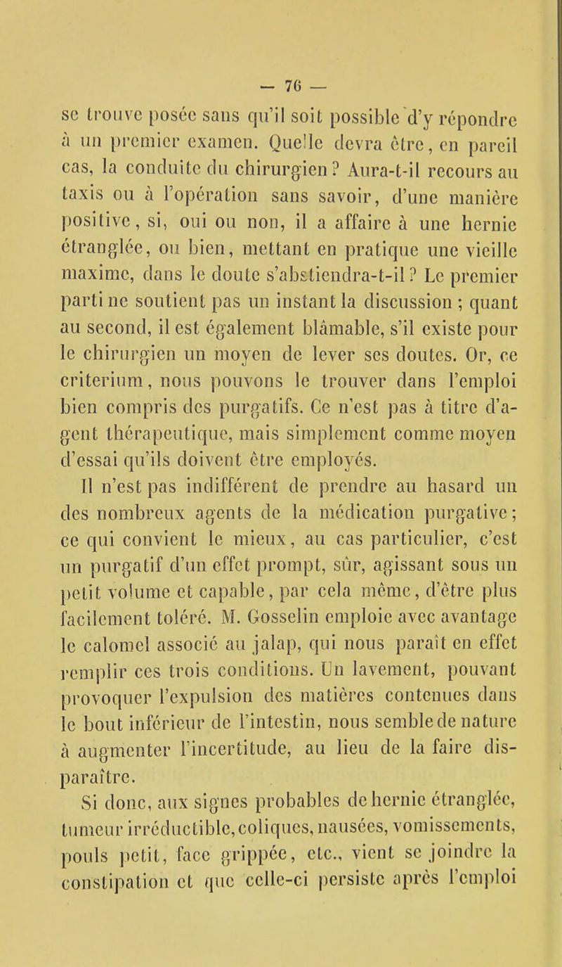 se trouve posée sans qu'il soit possible d'y répondre à ini premier examen. Quelle devra être, en pareil cas, la conduite du chirurgien? Anra-t-il recours au taxis ou à l'opération sans savoir, d'une manière positive, si, oui ou non, il a affaire à une hernie étranglée, ou bien, mettant en pratique une vieille maxime, dans le doute s'abstiendra-t-il ? Le premier parti ne soutient pas un instant la discussion ; quant au second, il est également blâmable, s'il existe pour le chirurgien un moyen de lever ses doutes. Or, ce critérium, nous pouvons le trouver dans l'emploi bien compris des purgatifs. Ce n'est pas à titre d'a- gent thérapeutique, mais simplement comme moyen d'essai qu'ils doivent être employés. Il n'est pas indifférent de prendre au hasard un des nombreux agents de la médication purgative; ce qui convient le mieux, au cas particulier, c'est un purgatif d'un effet prompt, sur, agissant sous un petit volume et capable, par cela même, d'être plus facilement toléré. M. Gosselin emploie avec avantage le caloniel associé au jalap, qui nous paraît en effet remplir ces trois conditions. Un lavement, pouvant provoquer l'expulsion des matières contenues dans le bout inférieur de l'intestin, nous semble de nature a augmenter l'incertitude, au lieu de la faire dis- paraître. Si donc, aux signes probables de hernie étranglée, timieur irréductible, coliques, nausées, vomissements, pouls petit, face grippée, etc., vient se joindre la constipation et que celle-ci persiste après l'emploi