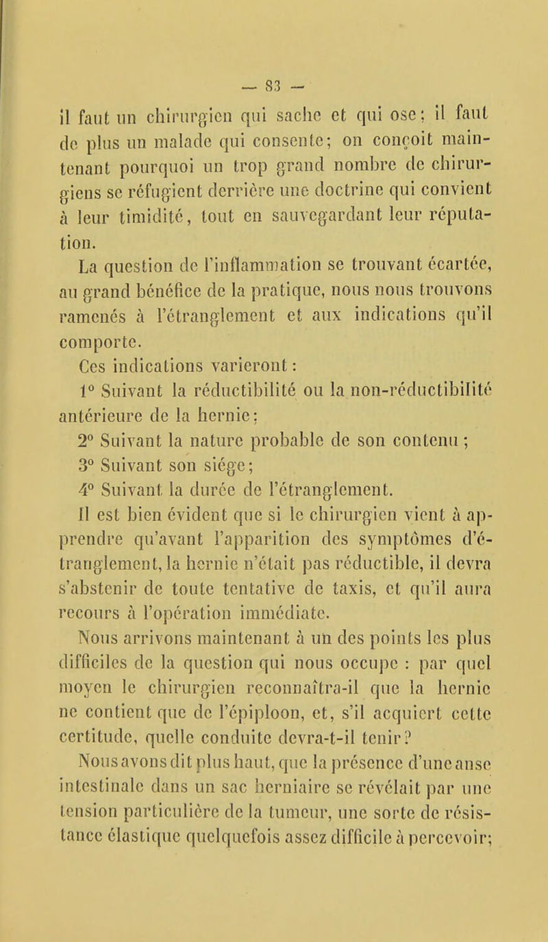 — S3 - il faut un chirurgien qui saclio et qui ose; il faut de plus un malade qui consente; on conçoit main- tenant pourquoi un trop grand nombre de chirur- giens se réfugient derrière une doctrine qui convient à leur timidité, tout en sauvegardant leur réputa- tion. La question de l'inflammation se trouvant écartée, au grand bénéfice de la pratique, nous nous trouvons ramenés à rôtrangiemcnt et aux indications qu'il comporte. Ces indications varieront : 1° Suivant la réductibilité ou la non-réductibilité antérieure de la hernie; 2 Suivant la nature probable de son contenu ; 3° Suivant son siège; 4° Suivant la durée de l'étranglement. Il est bien évident que si le chirurgien vient à ap- prendre qu'avant l'apparition des symptômes d'é- tranglement, la hernie n'était pas réductible, il devra s'abstenir de toute tentative de taxis, et qu'il aura recours à l'opération immédiate. Nous arrivons maintenant à un des points les plus difficiles de la question qui nous occupe : par quel moyen le chirurgien reconnaîtra-il que la hernie ne contient que de l'épiploon, et, s'il acquiert cette certitude, quelle conduite devra-t-il tenir? Nous avons dit plus haut, que la présence d'une anse intestinale dans un sac herniaire se révélait par une tension particulière de la tumeur, une sorte de résis- tance élastique quelquefois assez difficile à percevoir;